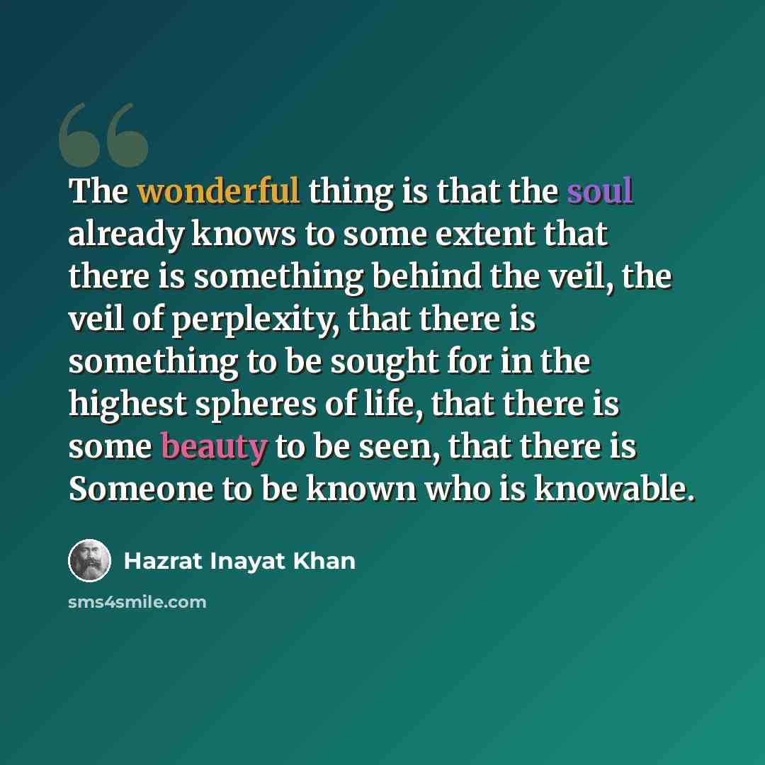 “The wonderful thing is that the soul already knows to some extent that there is something behind the veil, the veil of perplexity, that there is something to be sought for in the highest spheres of life, that there is some beauty to be seen, that there is Someone to be known who is knowable.” quote by Hazrat Inayat Khan