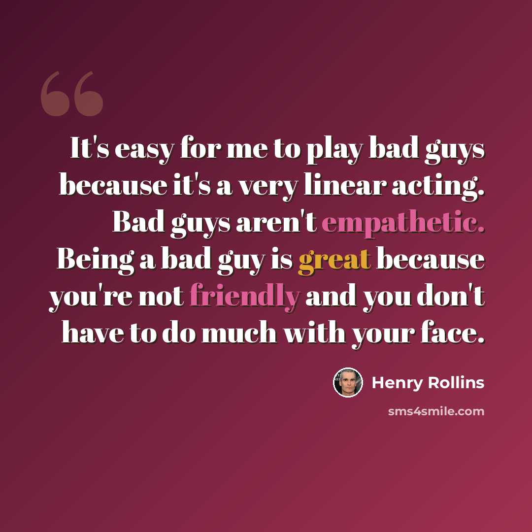 “It's easy for me to play bad guys because it's a very linear acting. Bad guys aren't empathetic. Being a bad guy is great because you're not friendly and you don't have to do much with your face.” quote by Henry Rollins