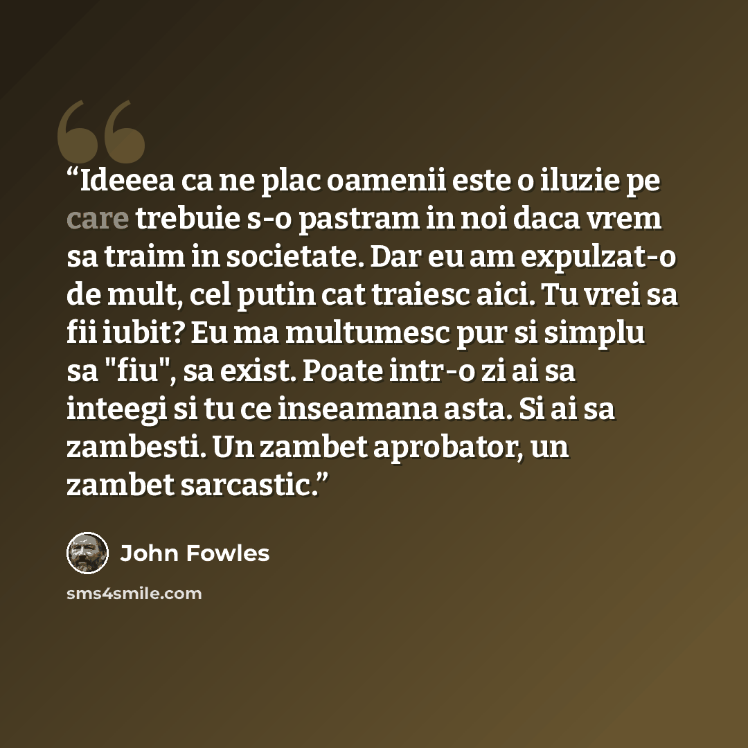 “Ideeea ca ne plac oamenii este o iluzie pe care trebuie s-o pastram in noi daca vrem sa traim in societate. Dar eu am expulzat-o de mult, cel putin cat traiesc aici. Tu vrei sa fii iubit? Eu ma multumesc pur si simplu sa "fiu", sa exist. Poate intr-o zi ai sa inteegi si tu ce inseamana asta. Si ai…” quote by John Fowles