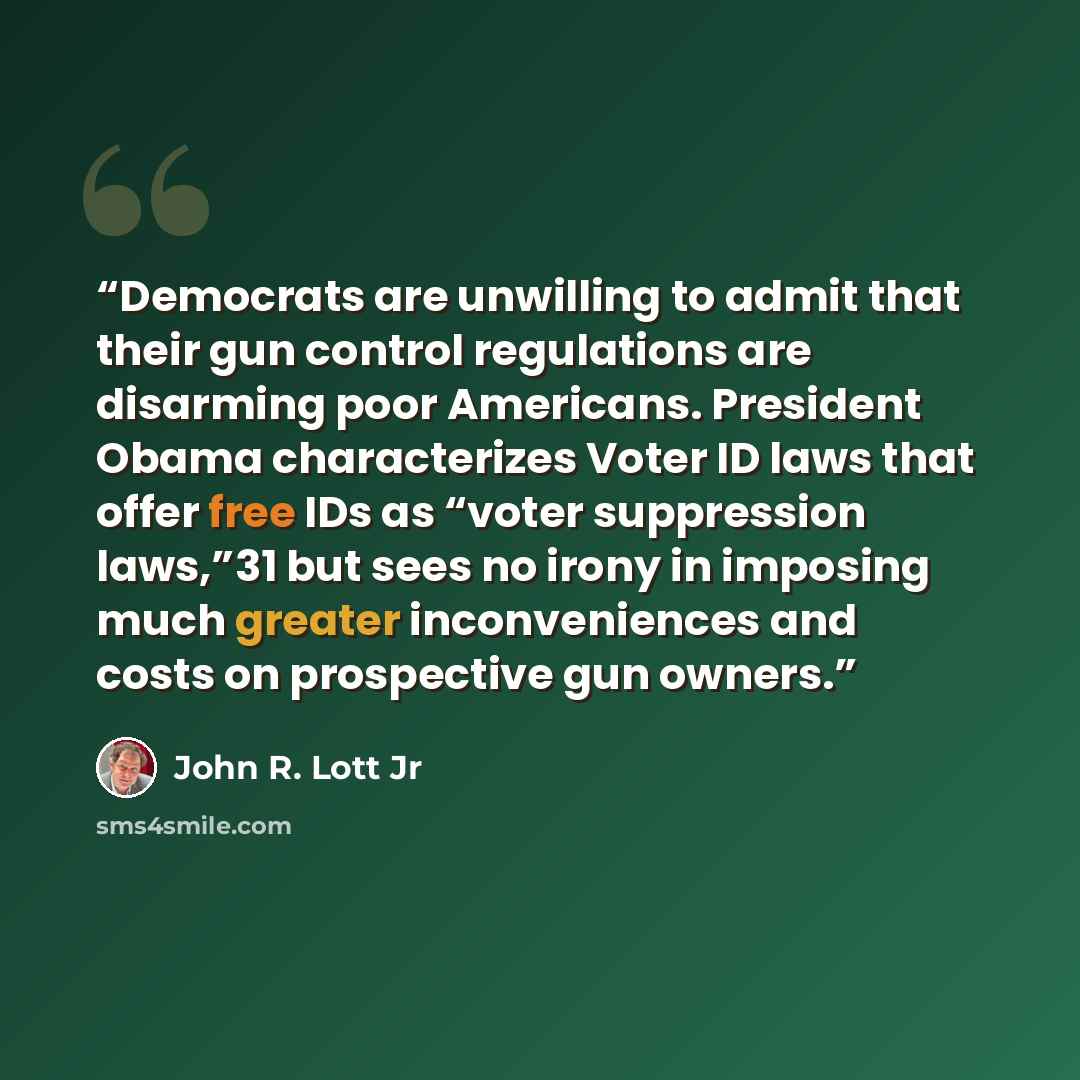 “Democrats are unwilling to admit that their gun control regulations are disarming poor Americans. President Obama characterizes Voter ID laws that offer free IDs as “voter suppression laws,”31 but sees no irony in imposing much greater inconveniences and costs on prospective gun owners.” quote by John R. Lott Jr