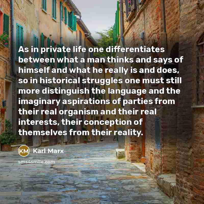 “As in private life one differentiates between what a man thinks and says of himself and what he really is and does, so in historical struggles one must still more distinguish the language and the imaginary aspirations of parties from their real organism and their real interests, their conception…” quote by Karl Marx