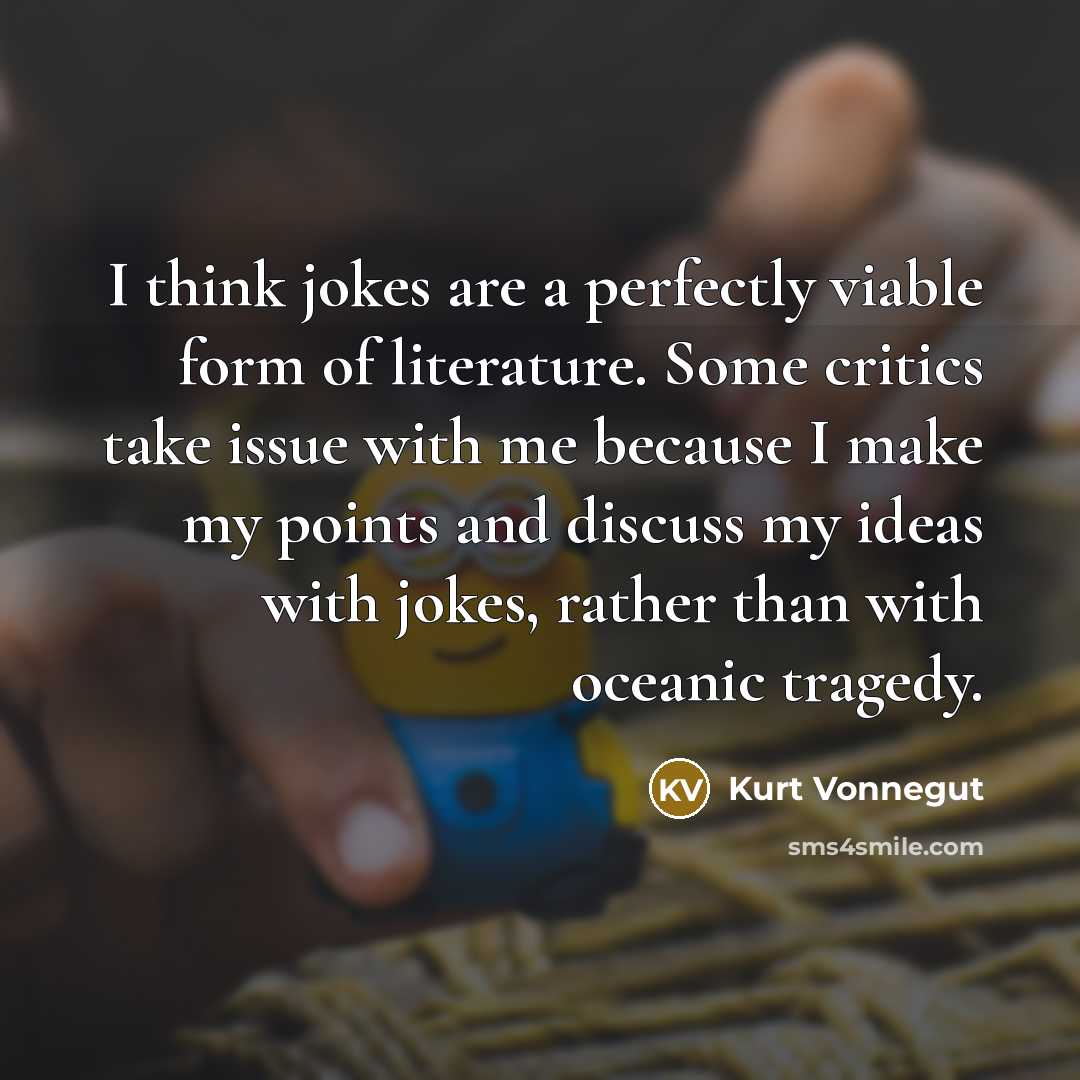“I think jokes are a perfectly viable form of literature. Some critics take issue with me because I make my points and discuss my ideas with jokes, rather than with oceanic tragedy.” quote by Kurt Vonnegut