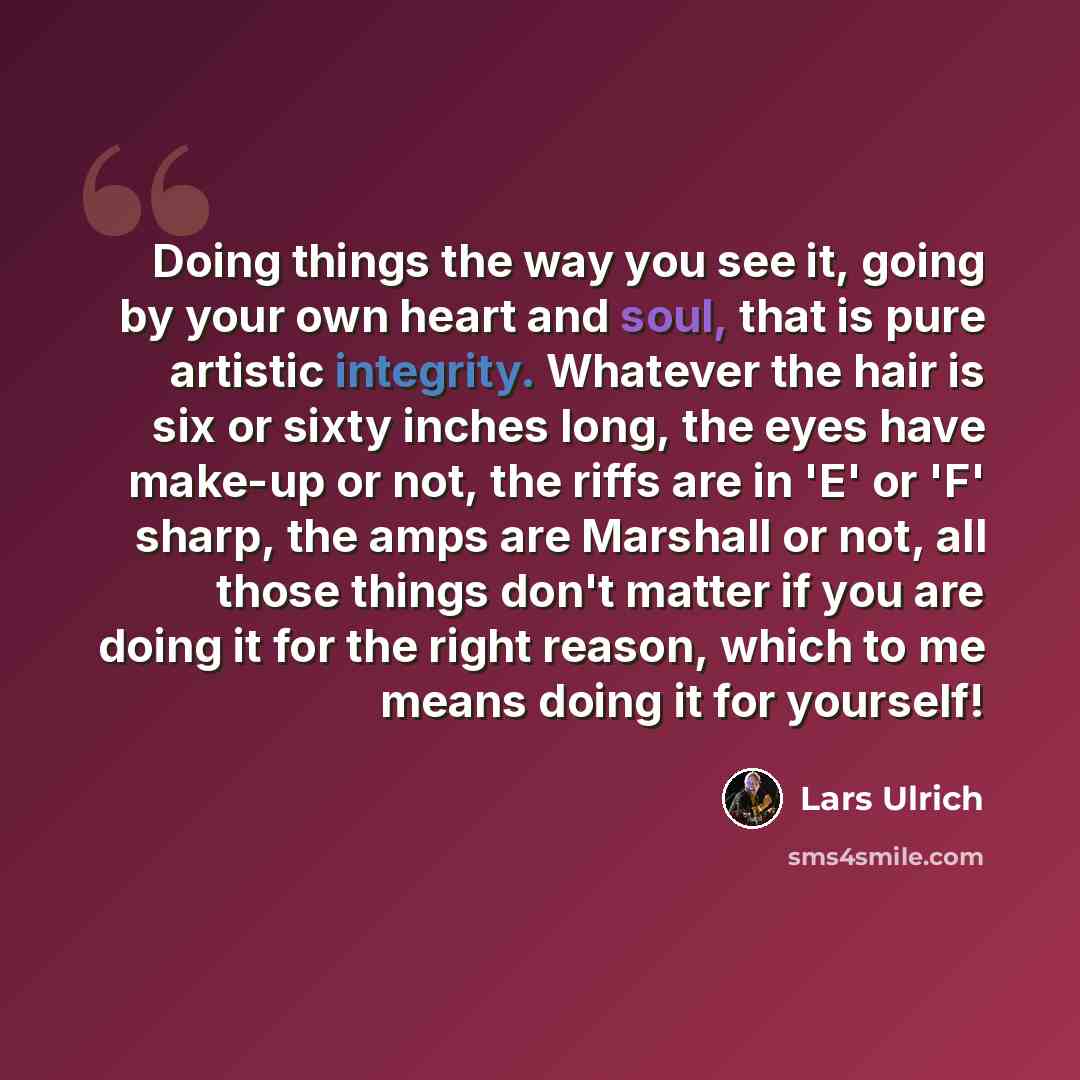 “Doing things the way you see it, going by your own heart and soul, that is pure artistic integrity. Whatever the hair is six or sixty inches long, the eyes have make-up or not, the riffs are in 'E' or 'F' sharp, the amps are Marshall or not, all those things don't matter if you are doing it for…” quote by Lars Ulrich