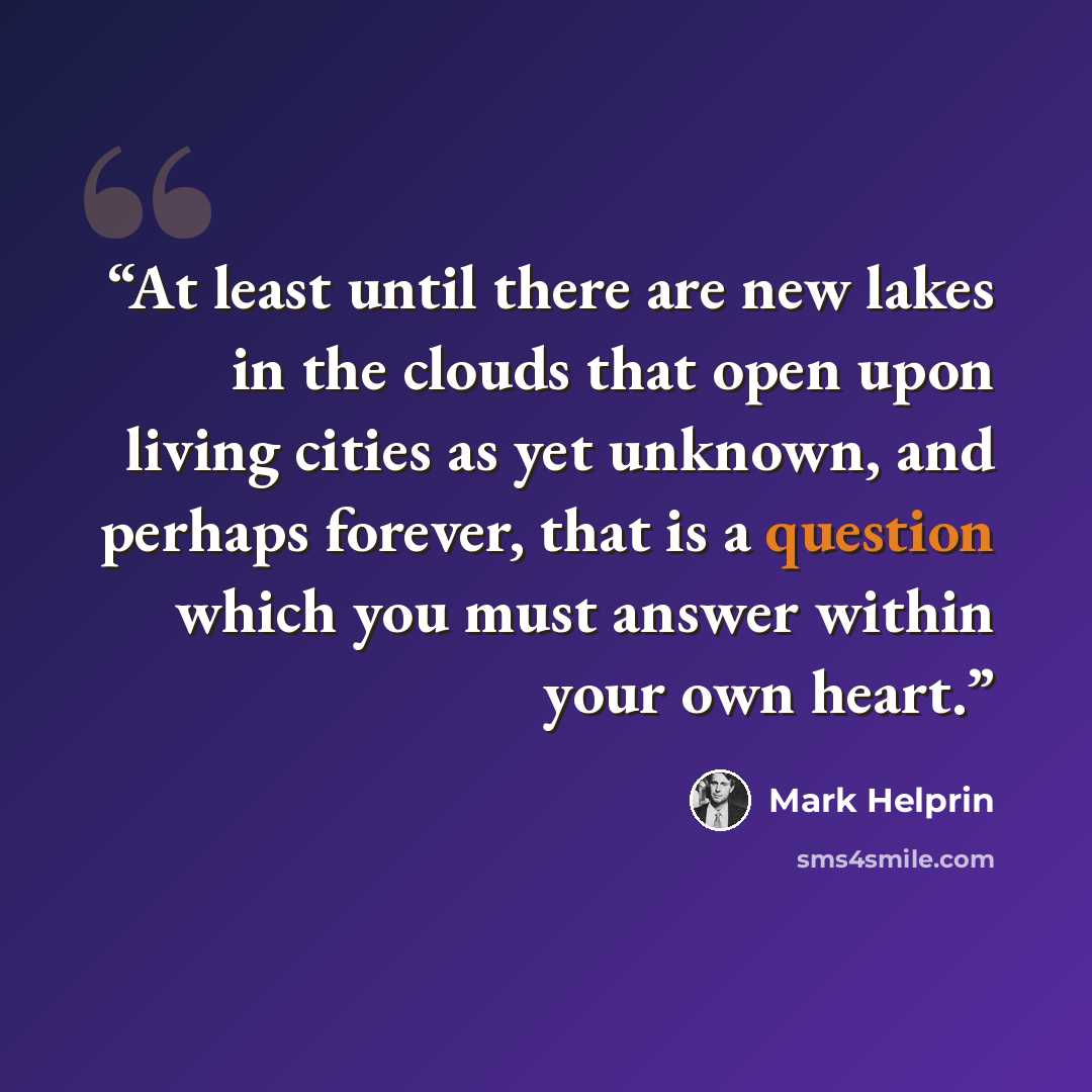 “At least until there are new lakes in the clouds that open upon living cities as yet unknown, and perhaps forever, that is a question which you must answer within your own heart.” quote by Mark Helprin