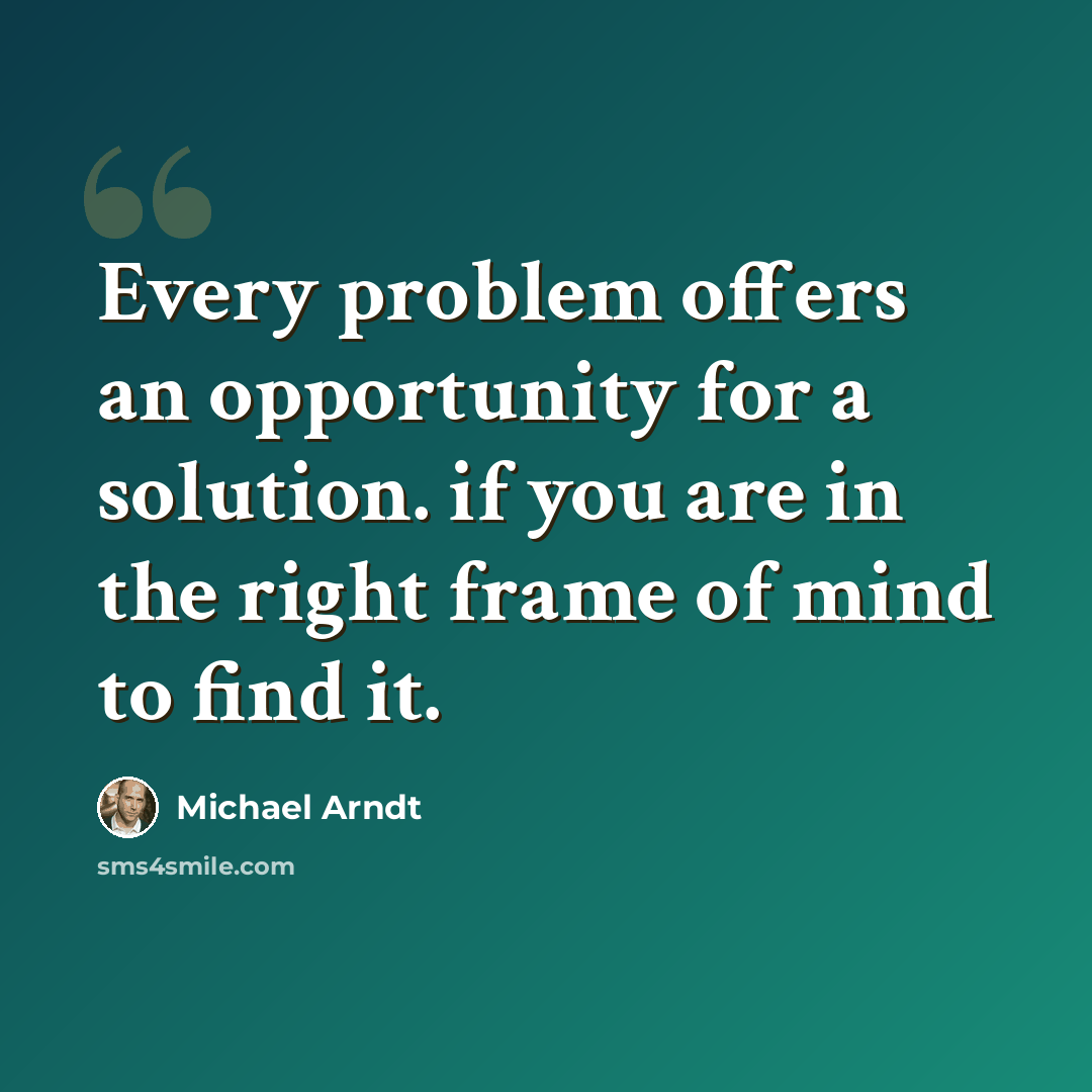 “Every problem offers an opportunity for a solution. if you are in the right frame of mind to find it.” quote by Michael Arndt