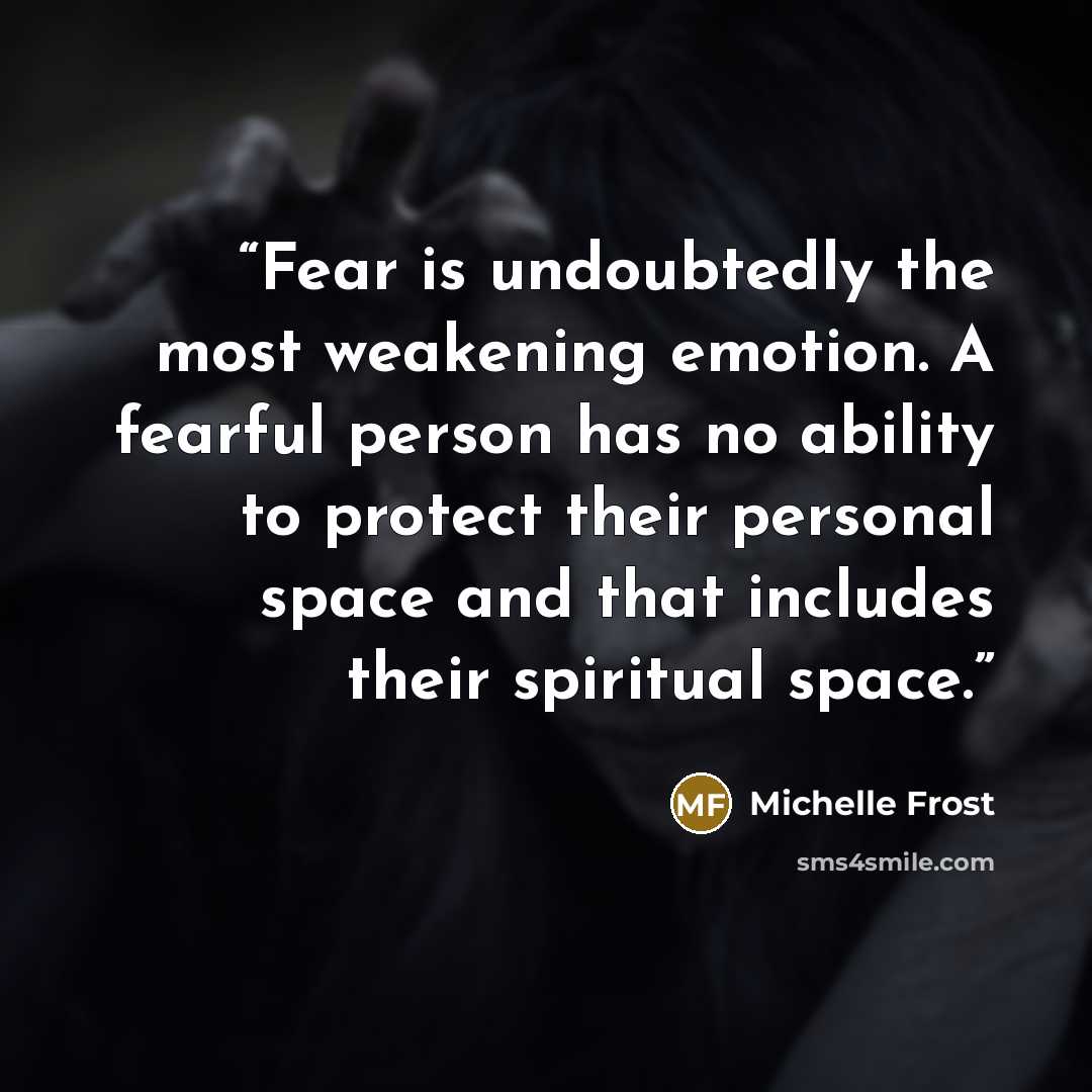 “Fear is undoubtedly the most weakening emotion. A fearful person has no ability to protect their personal space and that includes their spiritual space.” quote by Michelle Frost