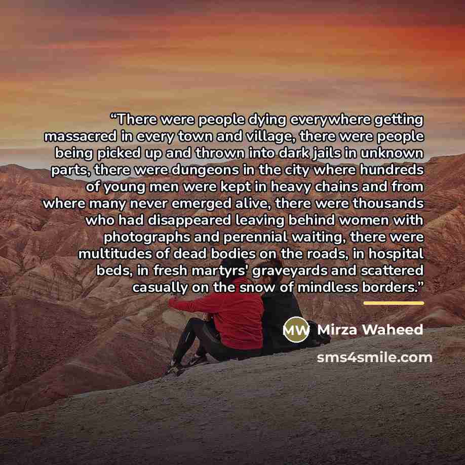 “There were people dying everywhere getting massacred in every town and village, there were people being picked up and thrown into dark jails in unknown parts, there were dungeons in the city where hundreds of young men were kept in heavy chains and from where many never emerged alive, there were…” quote by Mirza Waheed