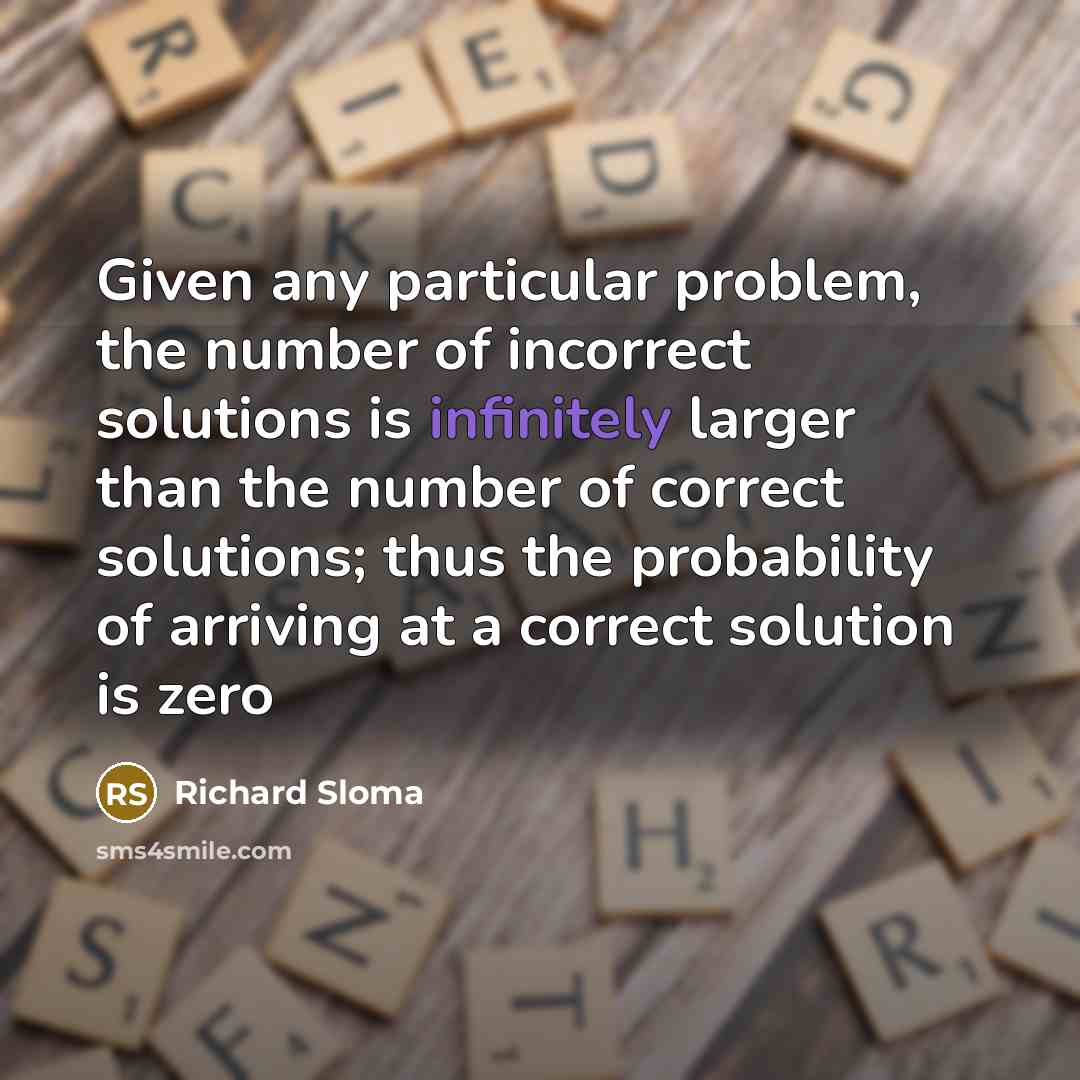 “Given any particular problem, the number of incorrect solutions is infinitely larger than the number of correct solutions; thus the probability of arriving at a correct solution is zero” quote by Richard Sloma