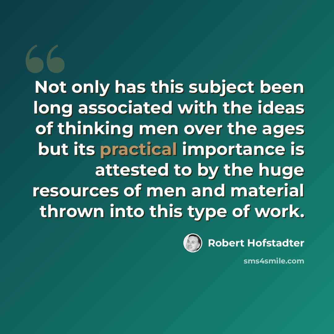 “Not only has this subject been long associated with the ideas of thinking men over the ages but its practical importance is attested to by the huge resources of men and material thrown into this type of work.” quote by Robert Hofstadter