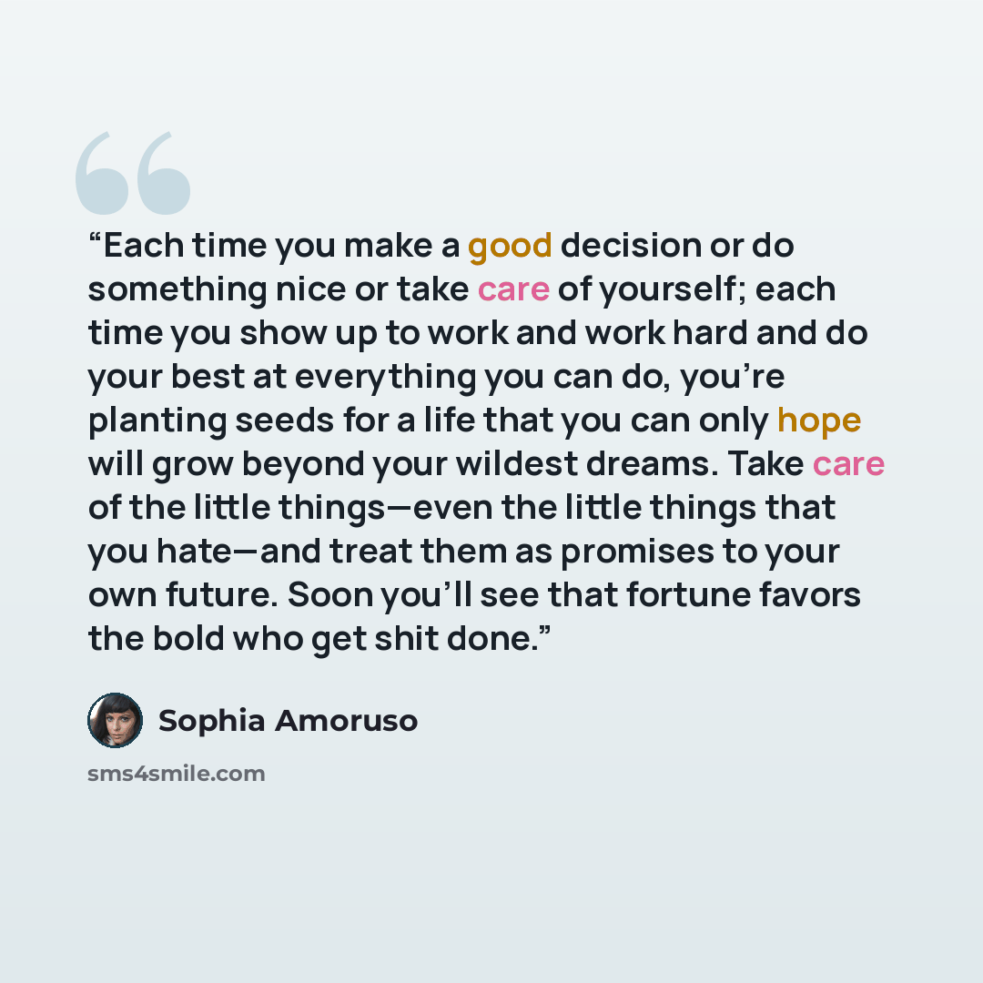 “Each time you make a good decision or do something nice or take care of yourself; each time you show up to work and work hard and do your best at everything you can do, you’re planting seeds for a life that you can only hope will grow beyond your wildest dreams. Take care of the little things—even…” quote by Sophia Amoruso