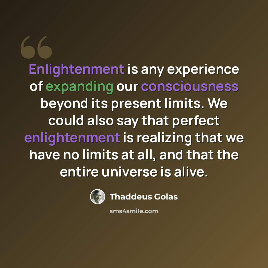 “Enlightenment is any experience of expanding our consciousness beyond its present limits. We could also say that perfect enlightenment is realizing that we have no limits at all, and that the entire universe is alive.” quote by Thaddeus Golas