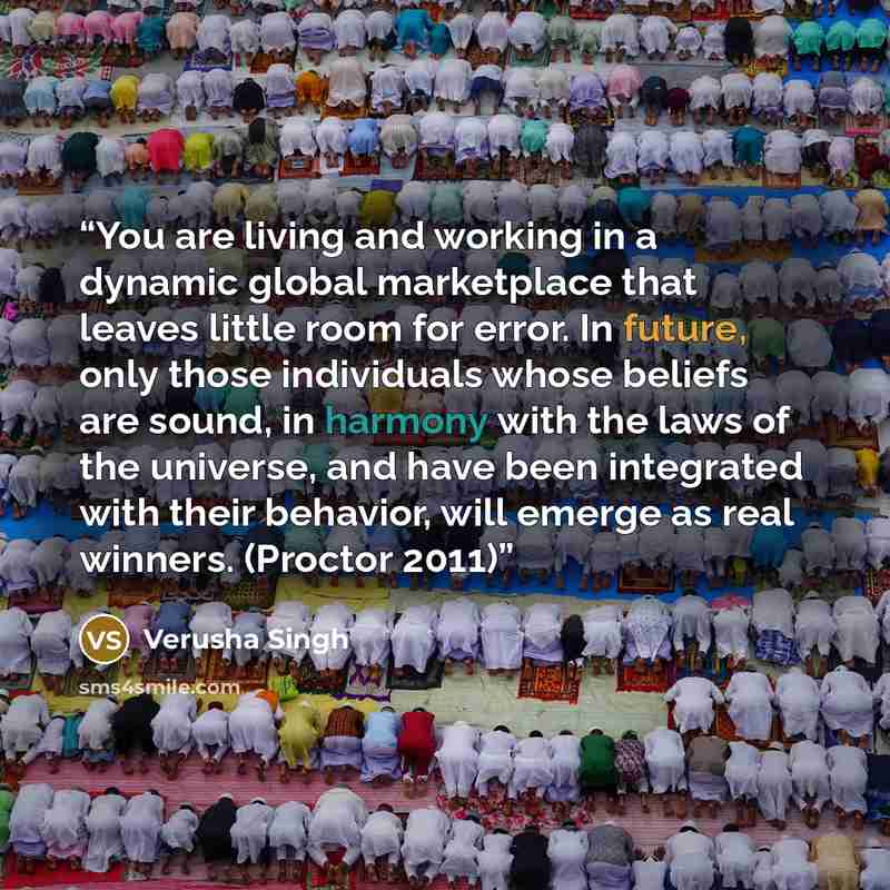 “You are living and working in a dynamic global marketplace that leaves little room for error. In future, only those individuals whose beliefs are sound, in harmony with the laws of the universe, and have been integrated with their behavior, will emerge as real winners. (Proctor 2011)” quote by Verusha Singh