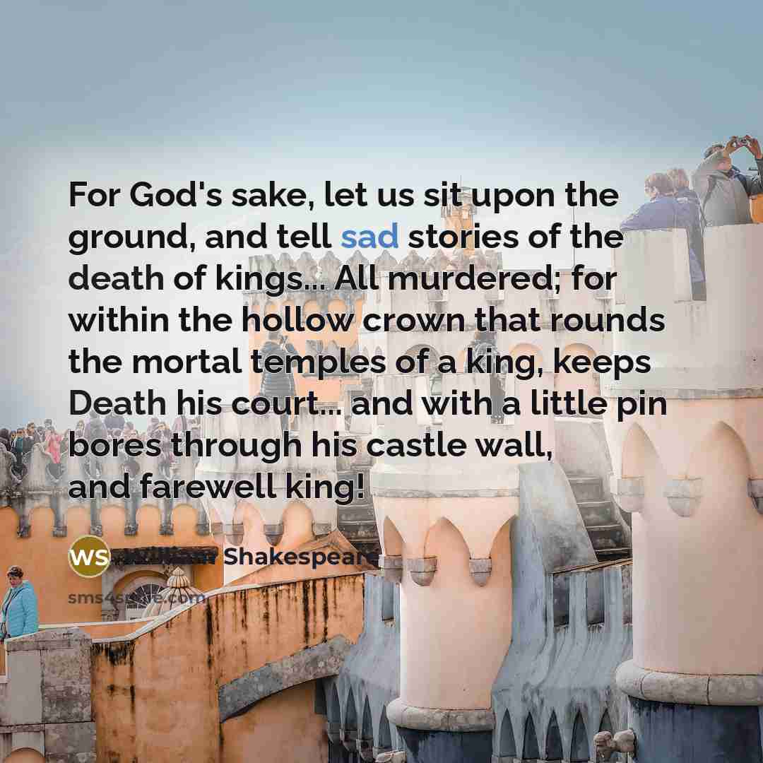 “For God's sake, let us sit upon the ground, and tell sad stories of the death of kings... All murdered; for within the hollow crown that rounds the mortal temples of a king, keeps Death his court... and with a little pin bores through his castle wall, and farewell king!” quote by William Shakespeare