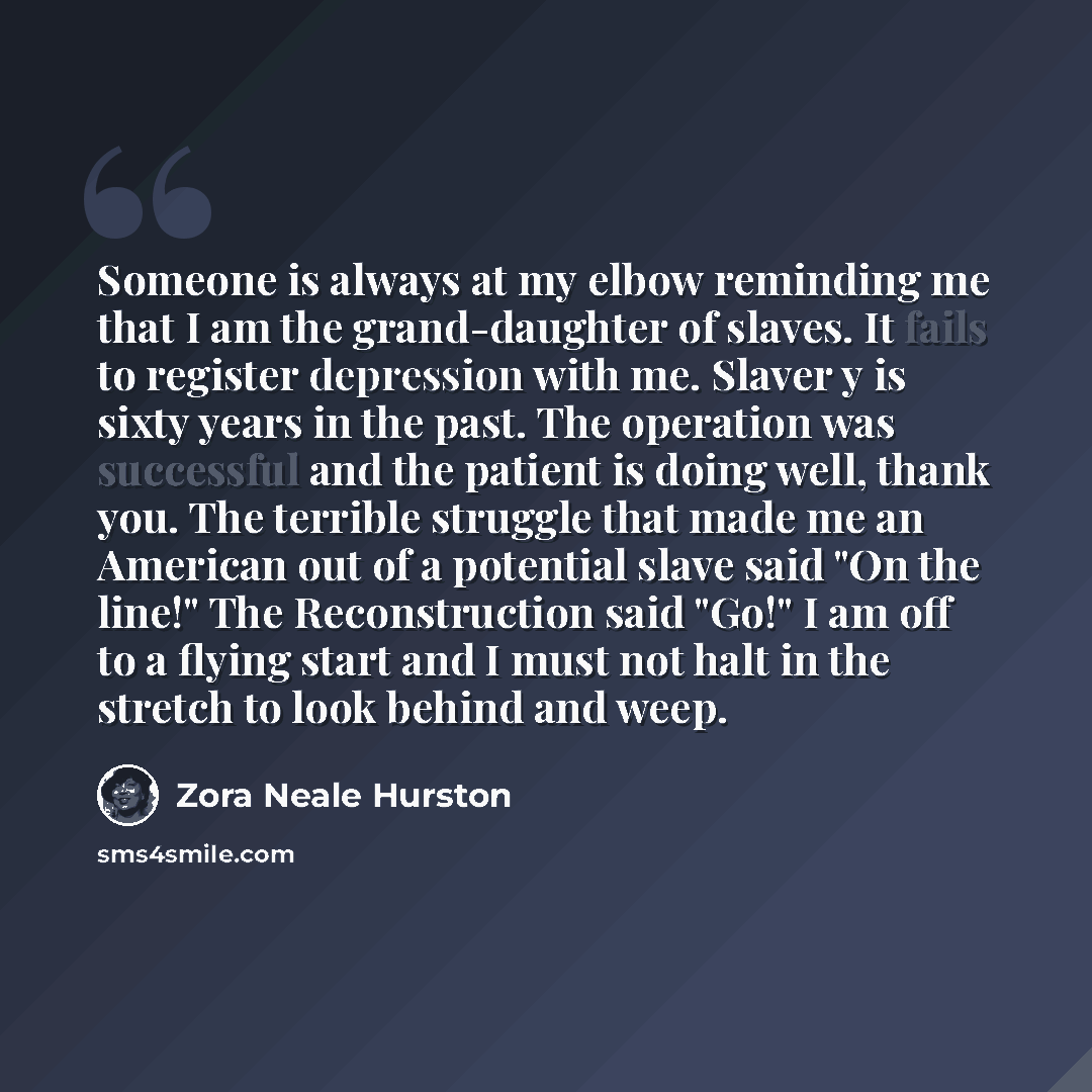 “Someone is always at my elbow reminding me that I am the grand-daughter of slaves. It fails to register depression with me. Slaver y is sixty years in the past. The operation was successful and the patient is doing well, thank you. The terrible struggle that made me an American out of a potential…” quote by Zora Neale Hurston