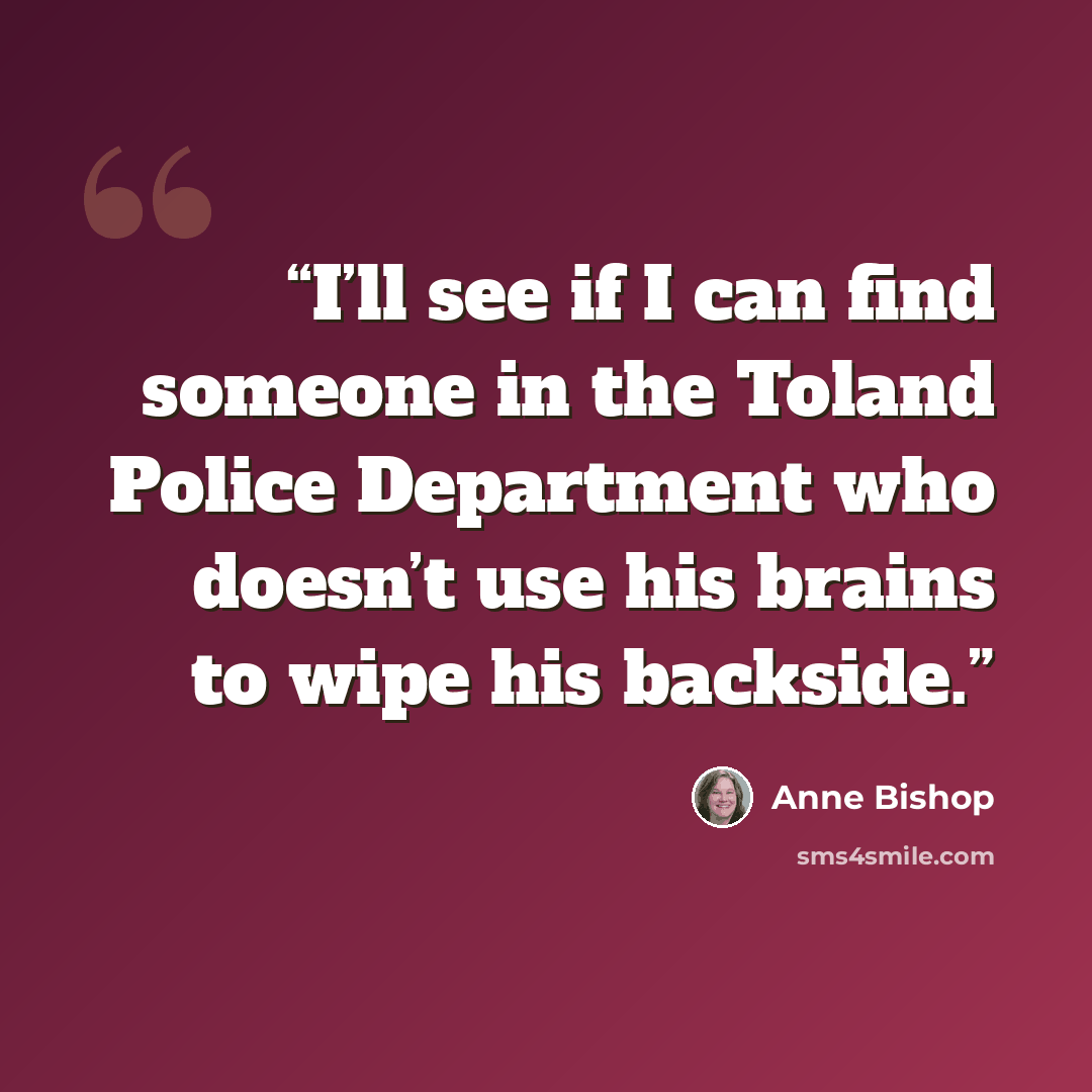 “I’ll see if I can find someone in the Toland Police Department who doesn’t use his brains to wipe his backside.” quote by Anne Bishop