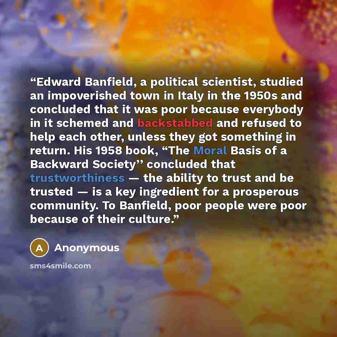 “Edward Banfield, a political scientist, studied an impoverished town in Italy in the 1950s and concluded that it was poor because everybody in it schemed and backstabbed and refused to help each other, unless they got something in return. His 1958 book, “The Moral Basis of a Backward Society’’…” quote by Anonymous