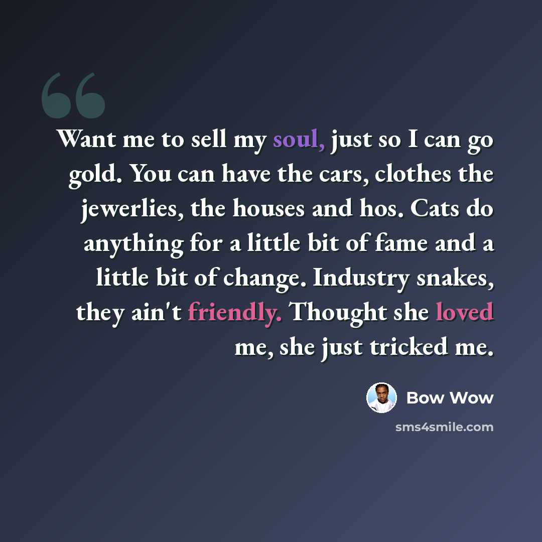 “Want me to sell my soul, just so I can go gold. You can have the cars, clothes the jewerlies, the houses and hos. Cats do anything for a little bit of fame and a little bit of change. Industry snakes, they ain't friendly. Thought she loved me, she just tricked me.” quote by Bow Wow