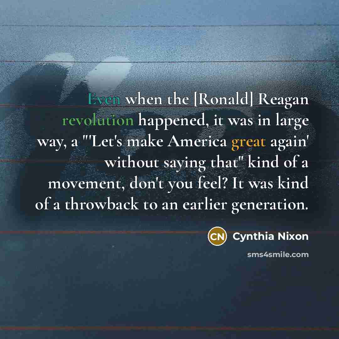 “Even when the [Ronald] Reagan revolution happened, it was in large way, a "'Let's make America great again' without saying that" kind of a movement, don't you feel? It was kind of a throwback to an earlier generation.” quote by Cynthia Nixon