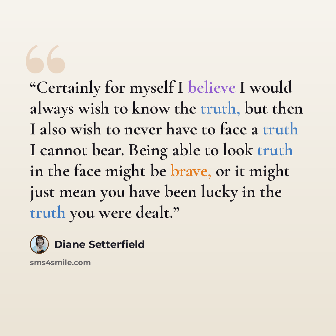 “Certainly for myself I believe I would always wish to know the truth, but then I also wish to never have to face a truth I cannot bear. Being able to look truth in the face might be brave, or it might just mean you have been lucky in the truth you were dealt.” quote by Diane Setterfield