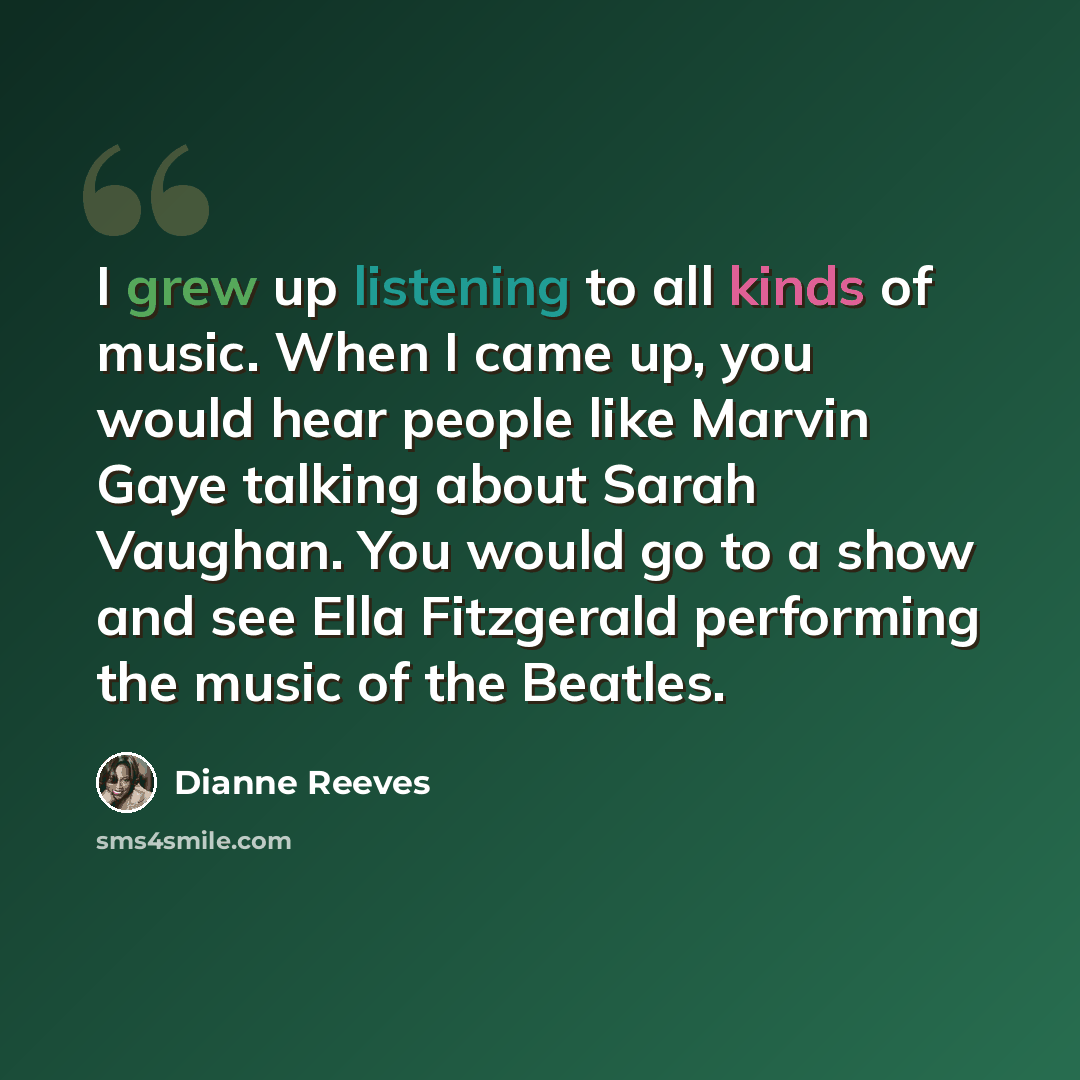“I grew up listening to all kinds of music. When I came up, you would hear people like Marvin Gaye talking about Sarah Vaughan. You would go to a show and see Ella Fitzgerald performing the music of the Beatles.” quote by Dianne Reeves