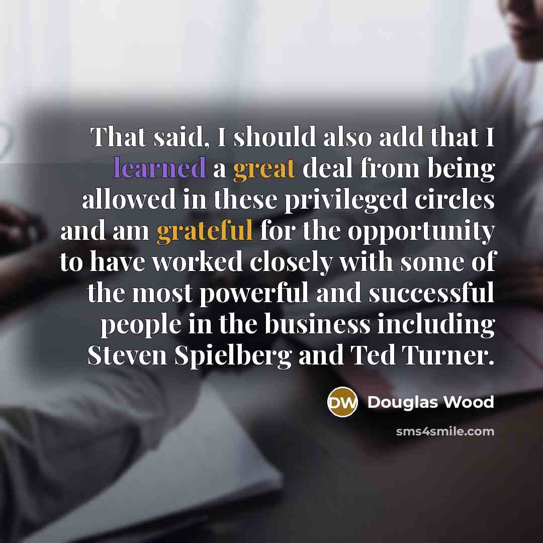 “That said, I should also add that I learned a great deal from being allowed in these privileged circles and am grateful for the opportunity to have worked closely with some of the most powerful and successful people in the business including Steven Spielberg and Ted Turner.” quote by Douglas Wood