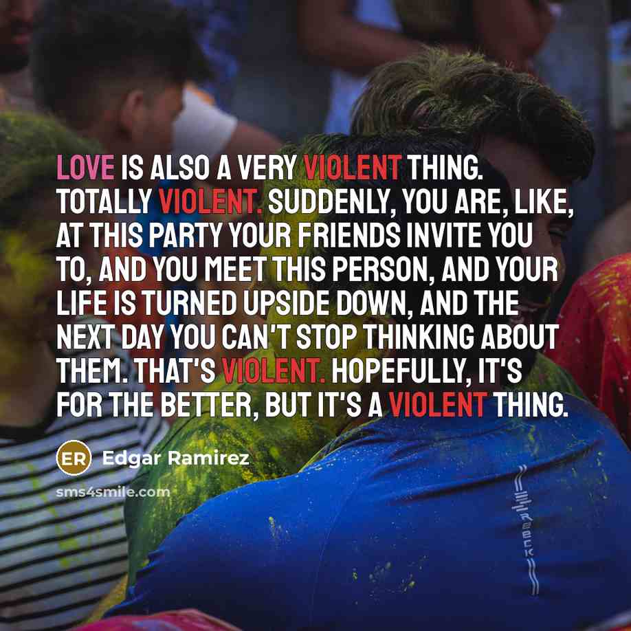 “Love is also a very violent thing. Totally violent. Suddenly, you are, like, at this party your friends invite you to, and you meet this person, and your life is turned upside down, and the next day you can't stop thinking about them. That's violent. Hopefully, it's for the better, but it's a…” quote by Edgar Ramirez