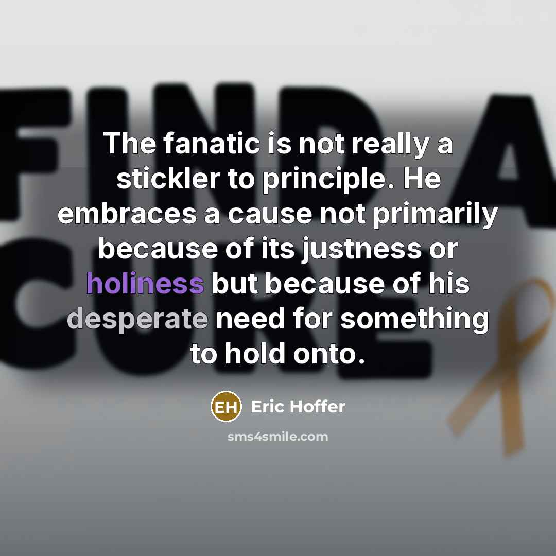 “The fanatic is not really a stickler to principle. He embraces a cause not primarily because of its justness or holiness but because of his desperate need for something to hold onto.” quote by Eric Hoffer