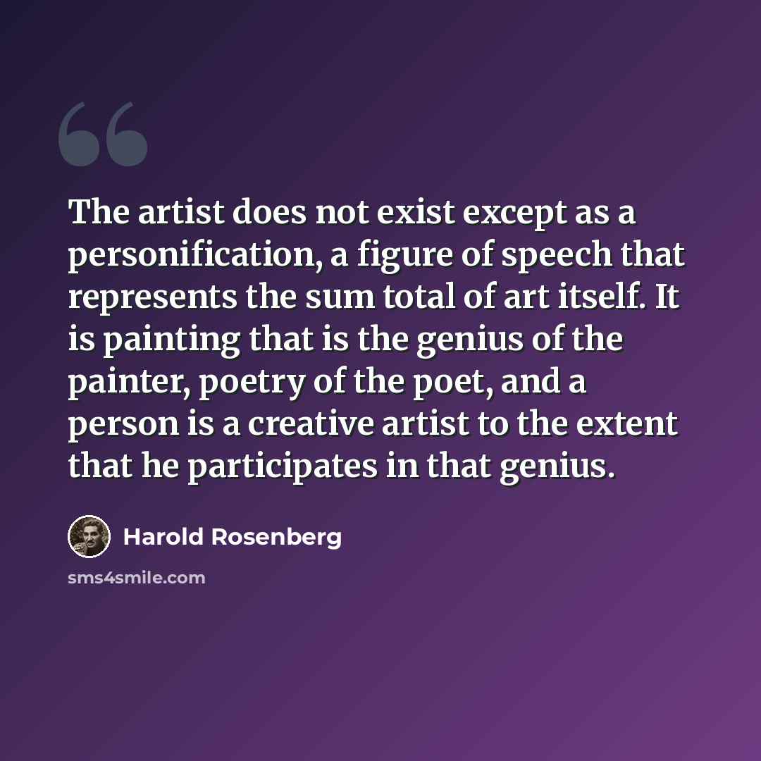 “The artist does not exist except as a personification, a figure of speech that represents the sum total of art itself. It is painting that is the genius of the painter, poetry of the poet, and a person is a creative artist to the extent that he participates in that genius.” quote by Harold Rosenberg