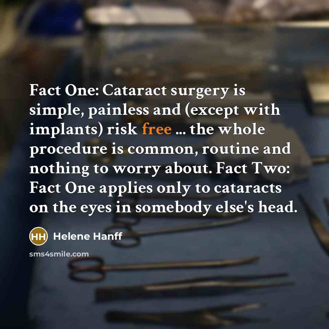 “Fact One: Cataract surgery is simple, painless and (except with implants) risk free ... the whole procedure is common, routine and nothing to worry about. Fact Two: Fact One applies only to cataracts on the eyes in somebody else's head.” quote by Helene Hanff