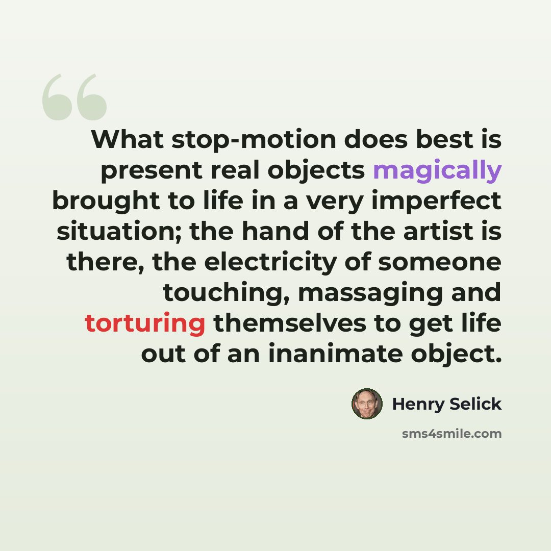 “What stop-motion does best is present real objects magically brought to life in a very imperfect situation; the hand of the artist is there, the electricity of someone touching, massaging and torturing themselves to get life out of an inanimate object.” quote by Henry Selick