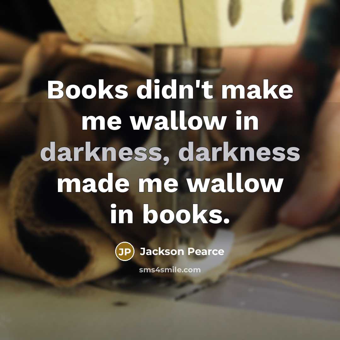 “Books didn't make me wallow in darkness, darkness made me wallow in books.” quote by Jackson Pearce
