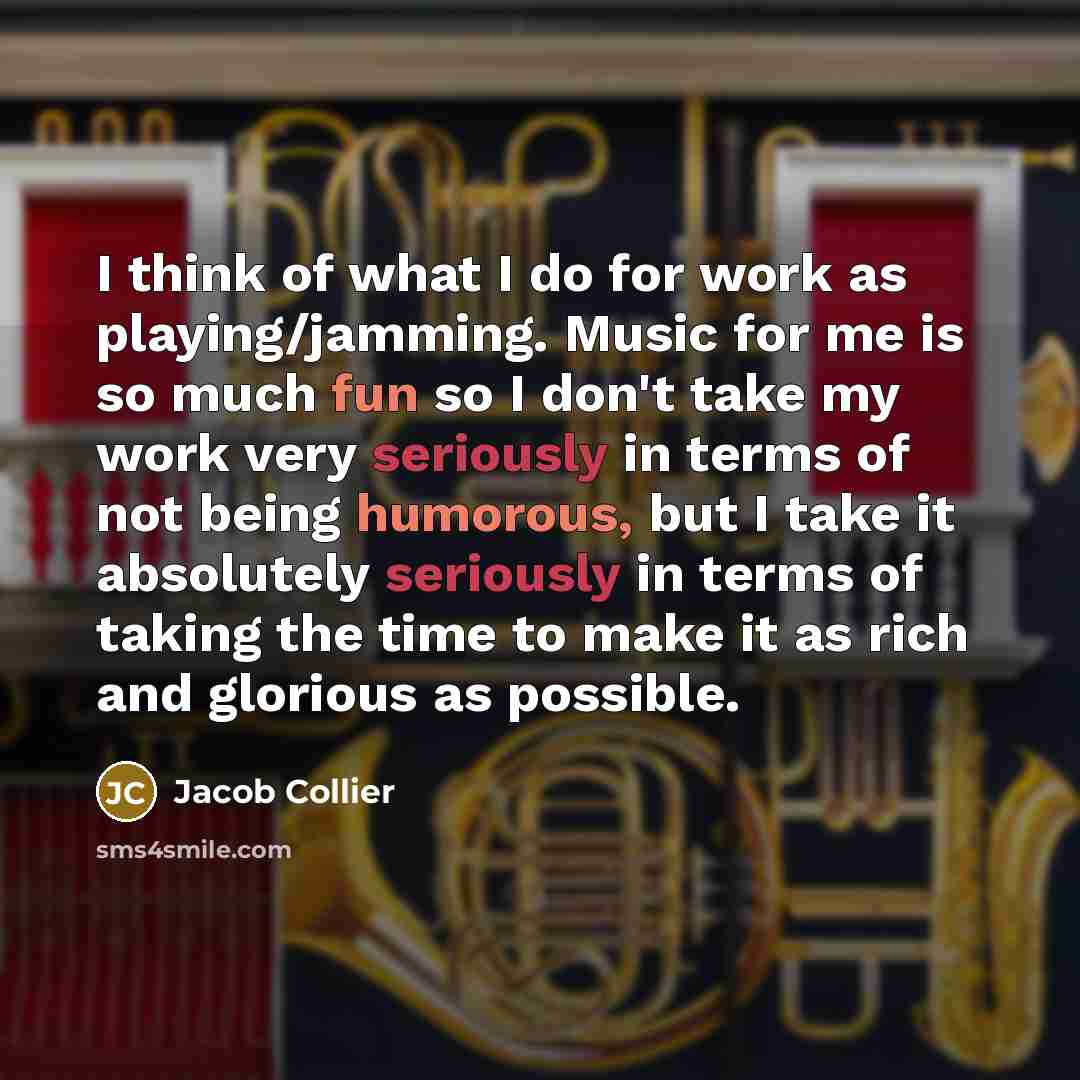 “I think of what I do for work as playing/jamming. Music for me is so much fun so I don't take my work very seriously in terms of not being humorous, but I take it absolutely seriously in terms of taking the time to make it as rich and glorious as possible.” quote by Jacob Collier