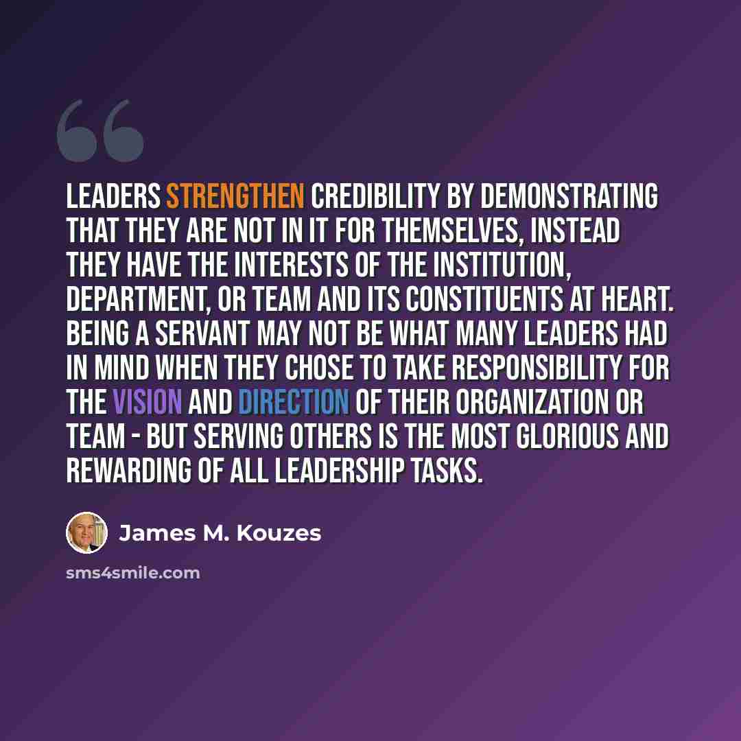“Leaders strengthen credibility by demonstrating that they are not in it for themselves, instead they have the interests of the institution, department, or team and its constituents at heart. Being a servant may not be what many leaders had in mind when they chose to take responsibility for the…” quote by James M. Kouzes