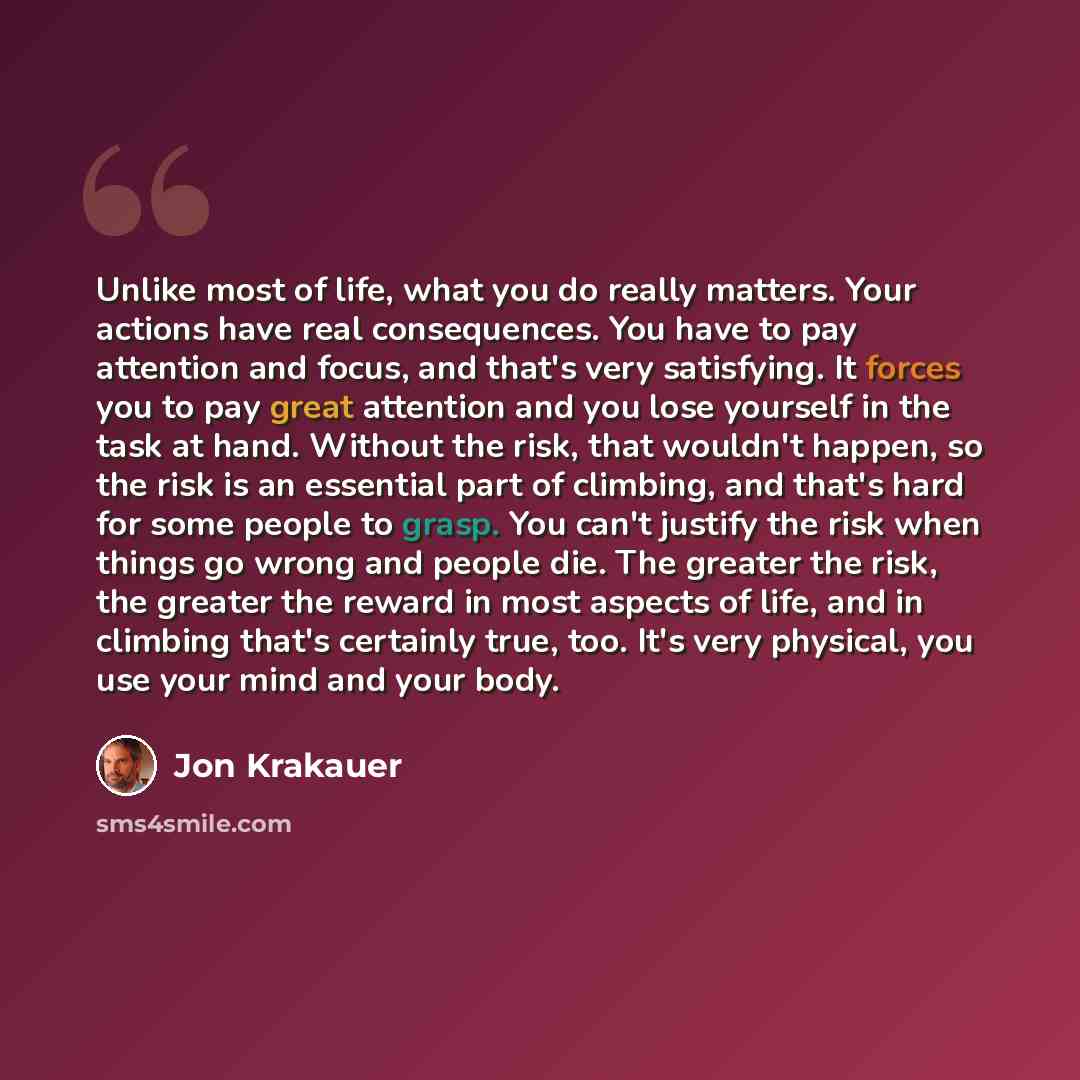 “Unlike most of life, what you do really matters. Your actions have real consequences. You have to pay attention and focus, and that's very satisfying. It forces you to pay great attention and you lose yourself in the task at hand. Without the risk, that wouldn't happen, so the risk is an essential…” quote by Jon Krakauer