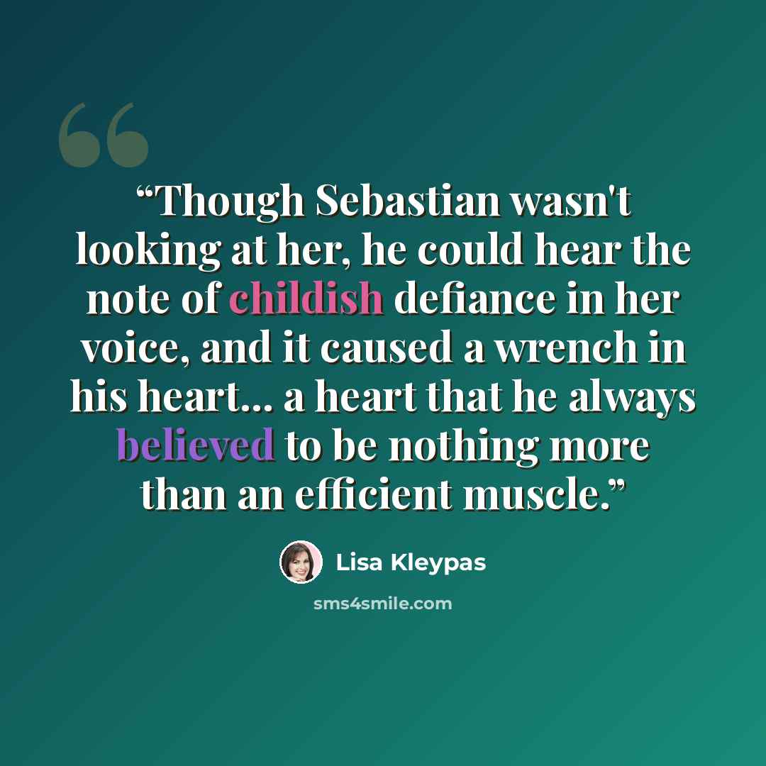 “Though Sebastian wasn't looking at her, he could hear the note of childish defiance in her voice, and it caused a wrench in his heart... a heart that he always believed to be nothing more than an efficient muscle.” quote by Lisa Kleypas