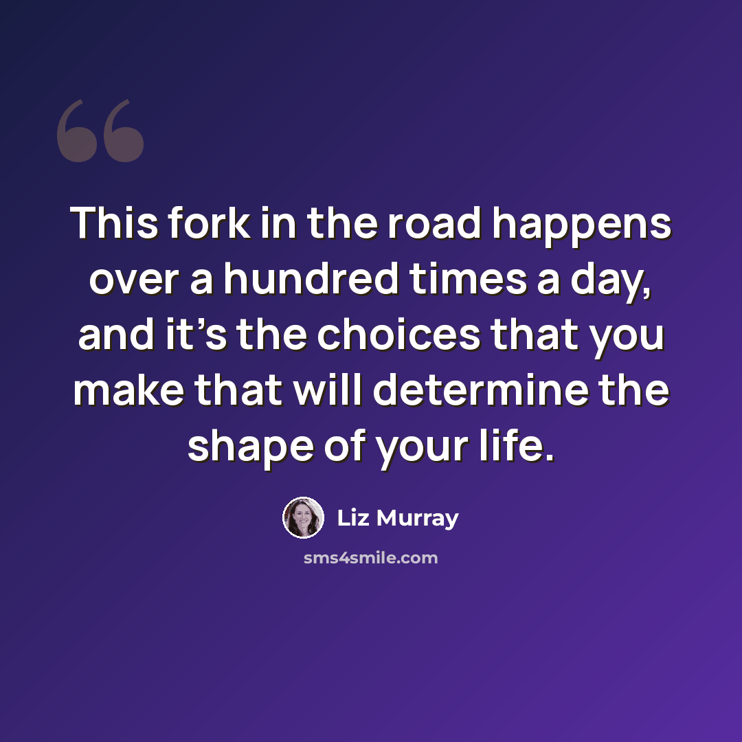 “This fork in the road happens over a hundred times a day, and it's the choices that you make that will determine the shape of your life.” quote by Liz Murray