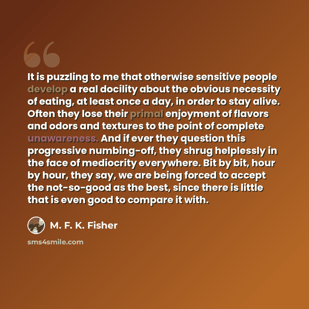 “It is puzzling to me that otherwise sensitive people develop a real docility about the obvious necessity of eating, at least once a day, in order to stay alive. Often they lose their primal enjoyment of flavors and odors and textures to the point of complete unawareness. And if ever they question…” quote by M. F. K. Fisher