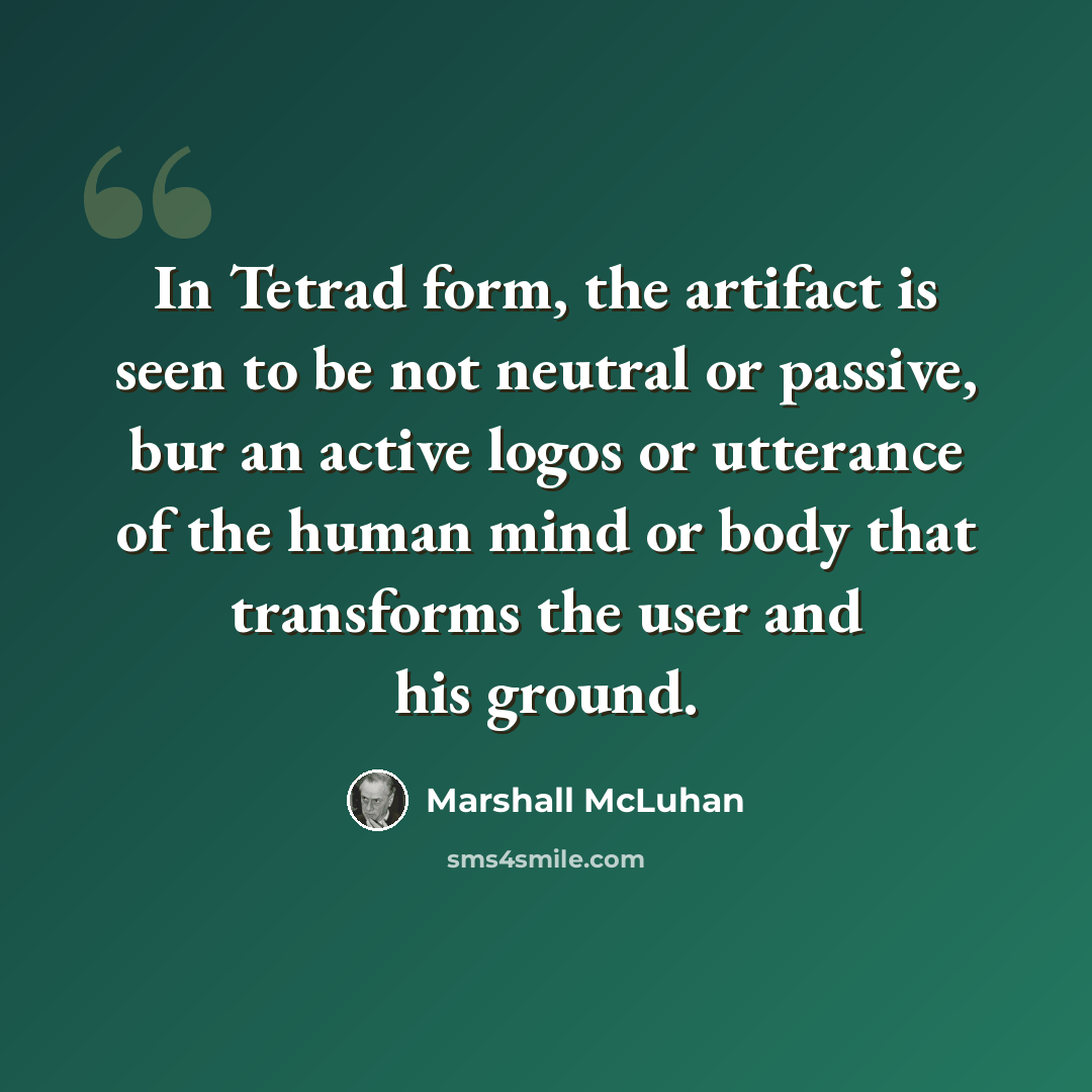“In Tetrad form, the artifact is seen to be not neutral or passive, bur an active logos or utterance of the human mind or body that transforms the user and his ground.” quote by Marshall McLuhan