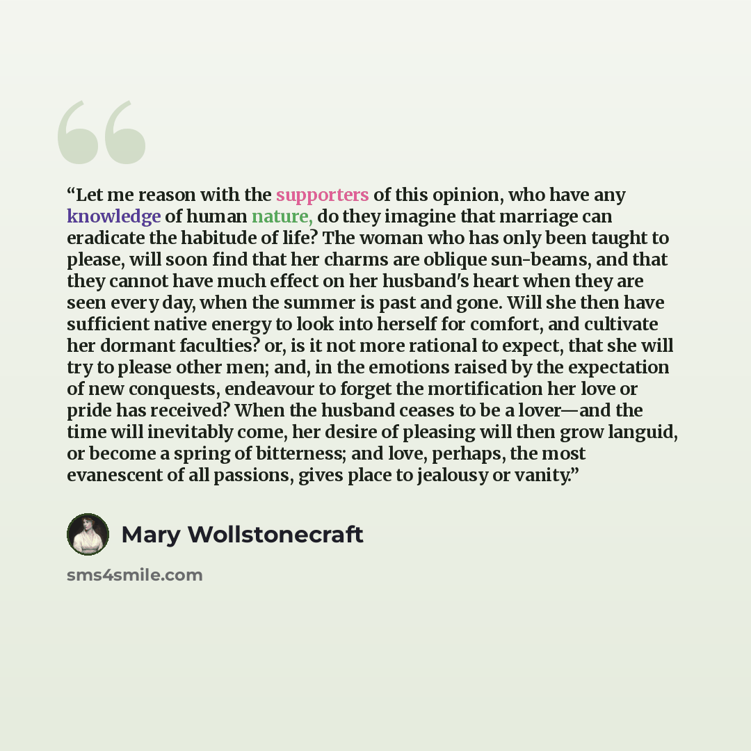“Let me reason with the supporters of this opinion, who have any knowledge of human nature, do they imagine that marriage can eradicate the habitude of life? The woman who has only been taught to please, will soon find that her charms are oblique sun-beams, and that they cannot have much effect on…” quote by Mary Wollstonecraft