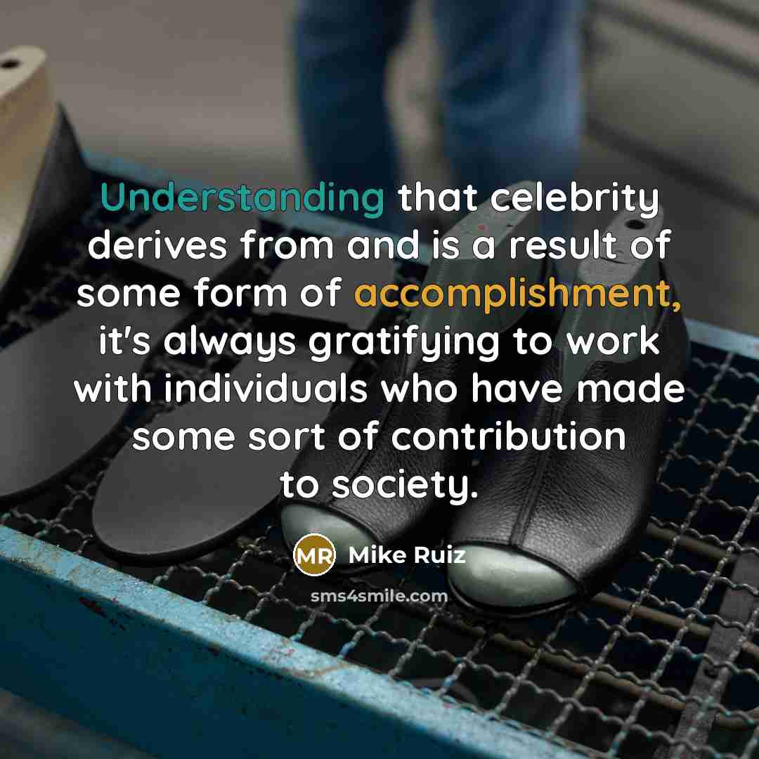 “Understanding that celebrity derives from and is a result of some form of accomplishment, it's always gratifying to work with individuals who have made some sort of contribution to society.” quote by Mike Ruiz