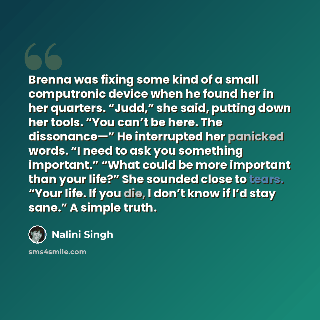 “Brenna was fixing some kind of a small computronic device when he found her in her quarters. “Judd,” she said, putting down her tools. “You can’t be here. The dissonance—” He interrupted her panicked words. “I need to ask you something important.” “What could be more important than your life?” She…” quote by Nalini Singh