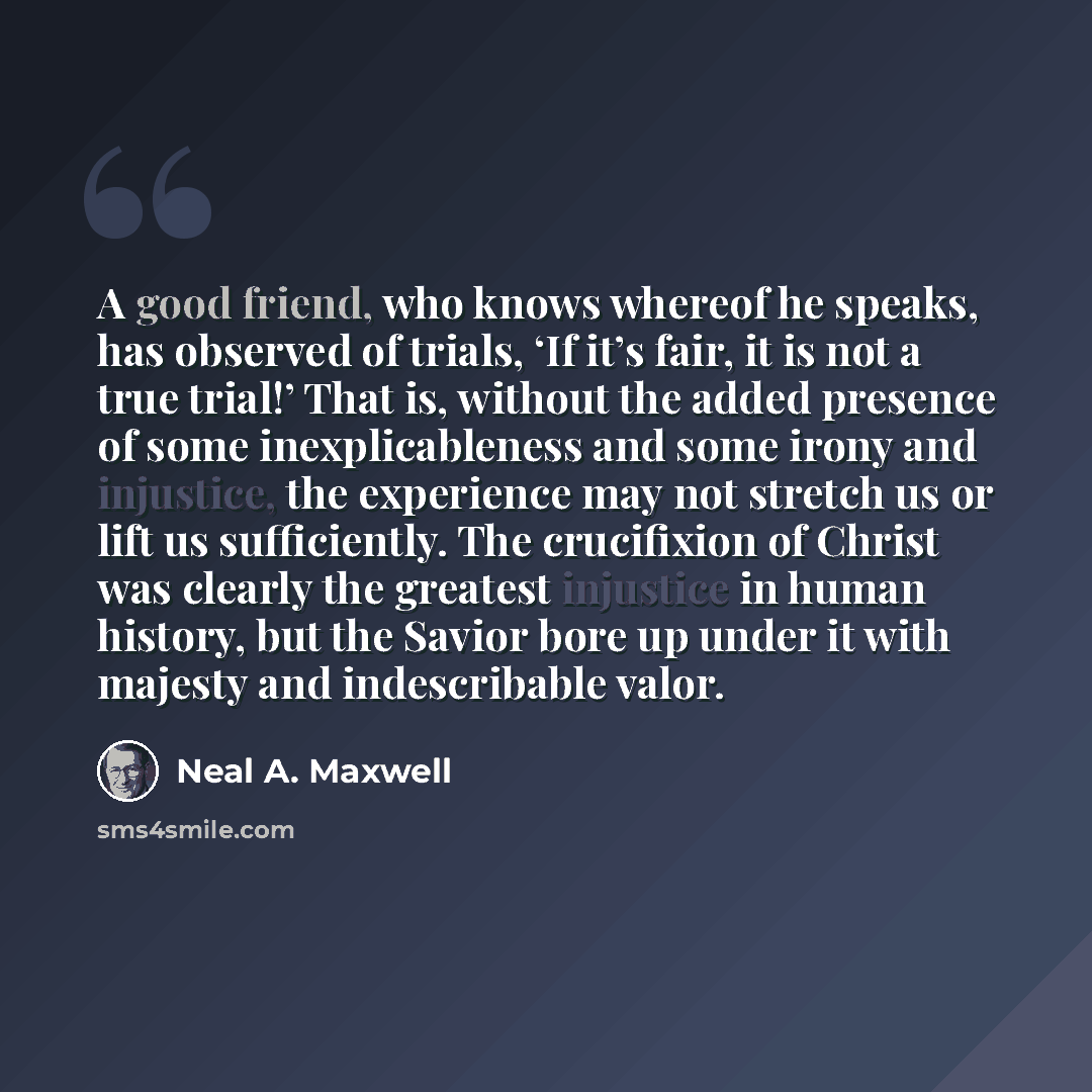 “A good friend, who knows whereof he speaks, has observed of trials, ‘If it’s fair, it is not a true trial!’ That is, without the added presence of some inexplicableness and some irony and injustice, the experience may not stretch us or lift us sufficiently. The crucifixion of Christ was clearly…” quote by Neal A. Maxwell
