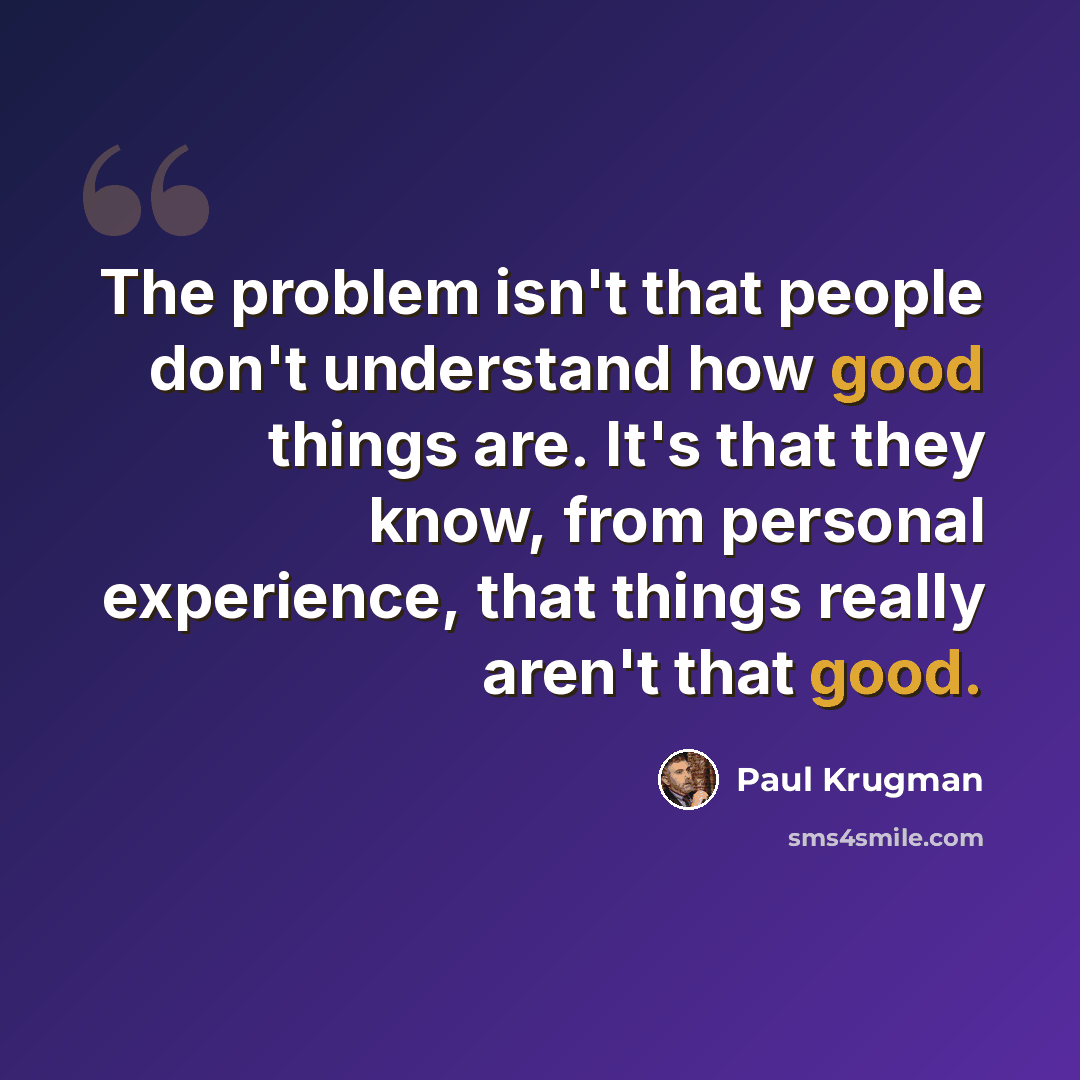 “The problem isn't that people don't understand how good things are. It's that they know, from personal experience, that things really aren't that good.” quote by Paul Krugman