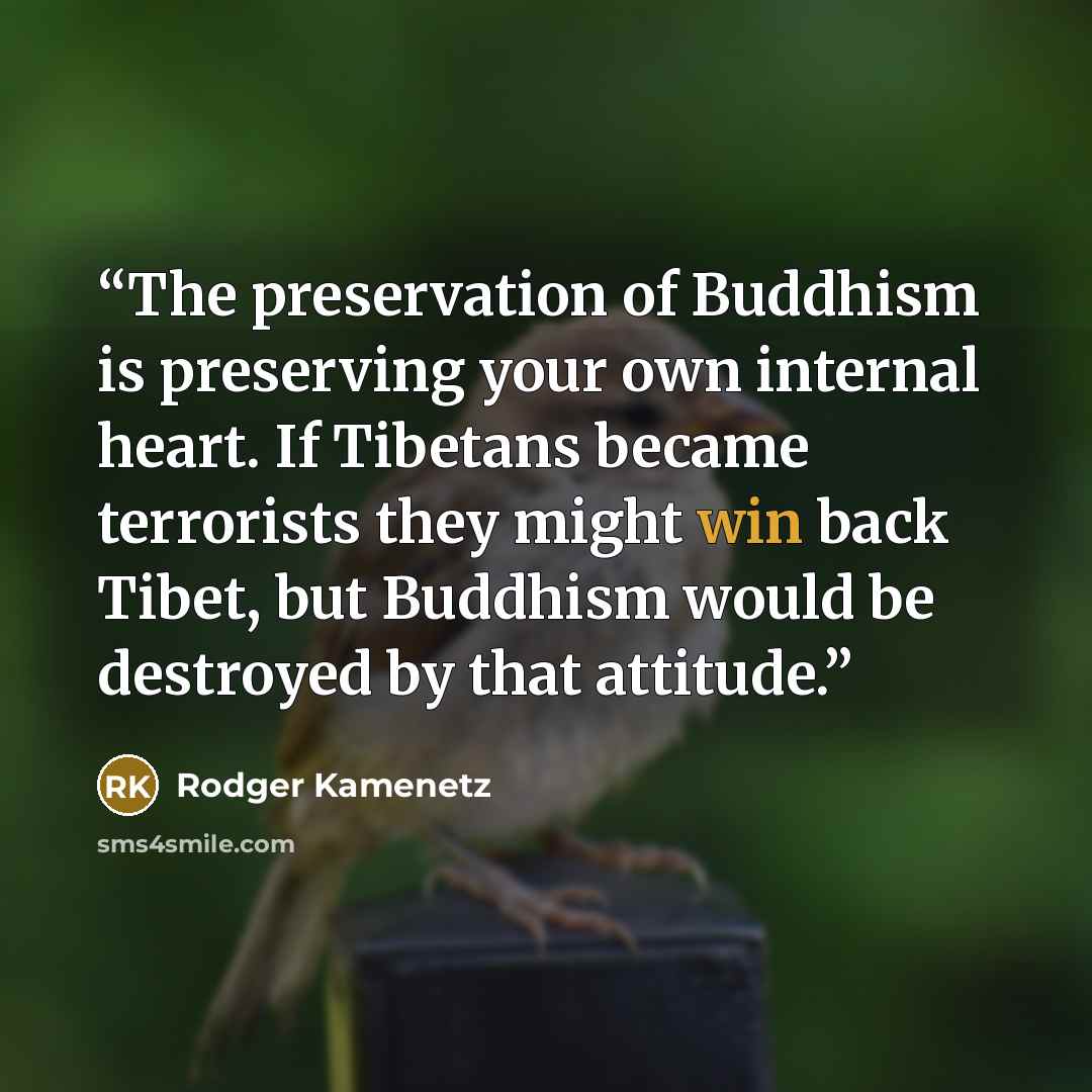 “The preservation of Buddhism is preserving your own internal heart. If Tibetans became terrorists they might win back Tibet, but Buddhism would be destroyed by that attitude.” quote by Rodger Kamenetz
