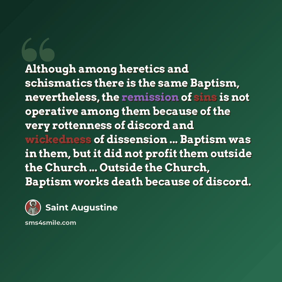 “Although among heretics and schismatics there is the same Baptism, nevertheless, the remission of sins is not operative among them because of the very rottenness of discord and wickedness of dissension ... Baptism was in them, but it did not profit them outside the Church ... Outside the Church…” quote by Saint Augustine