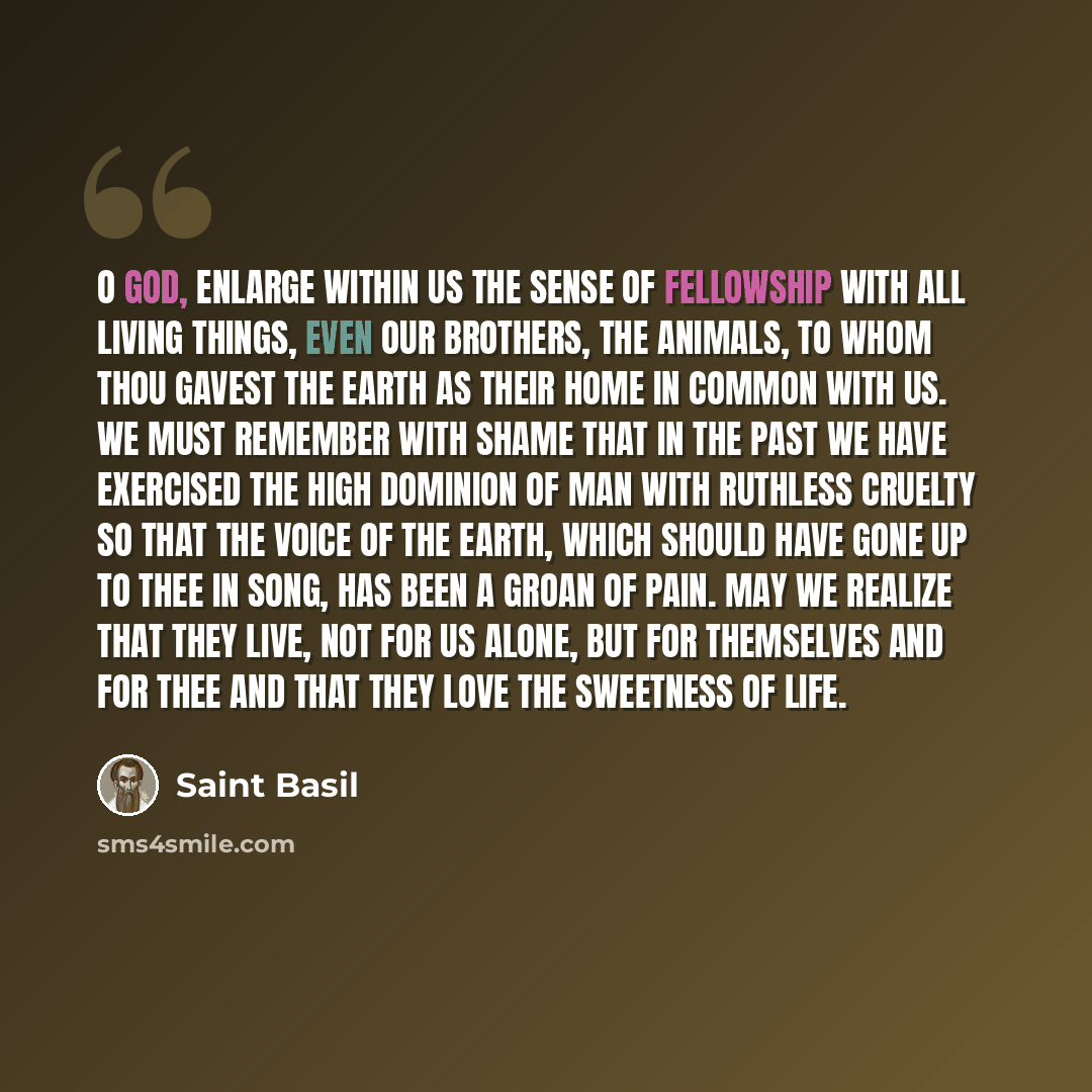 “O God, enlarge within us the sense of fellowship with all living things, even our brothers, the animals, to whom Thou gavest the earth as their home in common with us. We must remember with shame that in the past we have exercised the high dominion of man with ruthless cruelty so that the voice of…” quote by Saint Basil