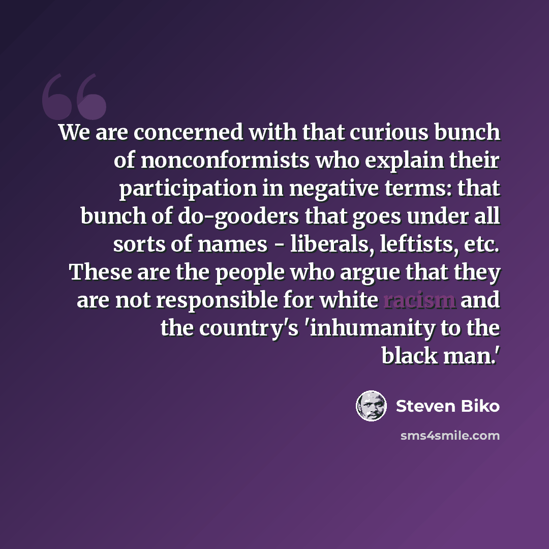 “We are concerned with that curious bunch of nonconformists who explain their participation in negative terms: that bunch of do-gooders that goes under all sorts of names - liberals, leftists, etc. These are the people who argue that they are not responsible for white racism and the country's…” quote by Steven Biko