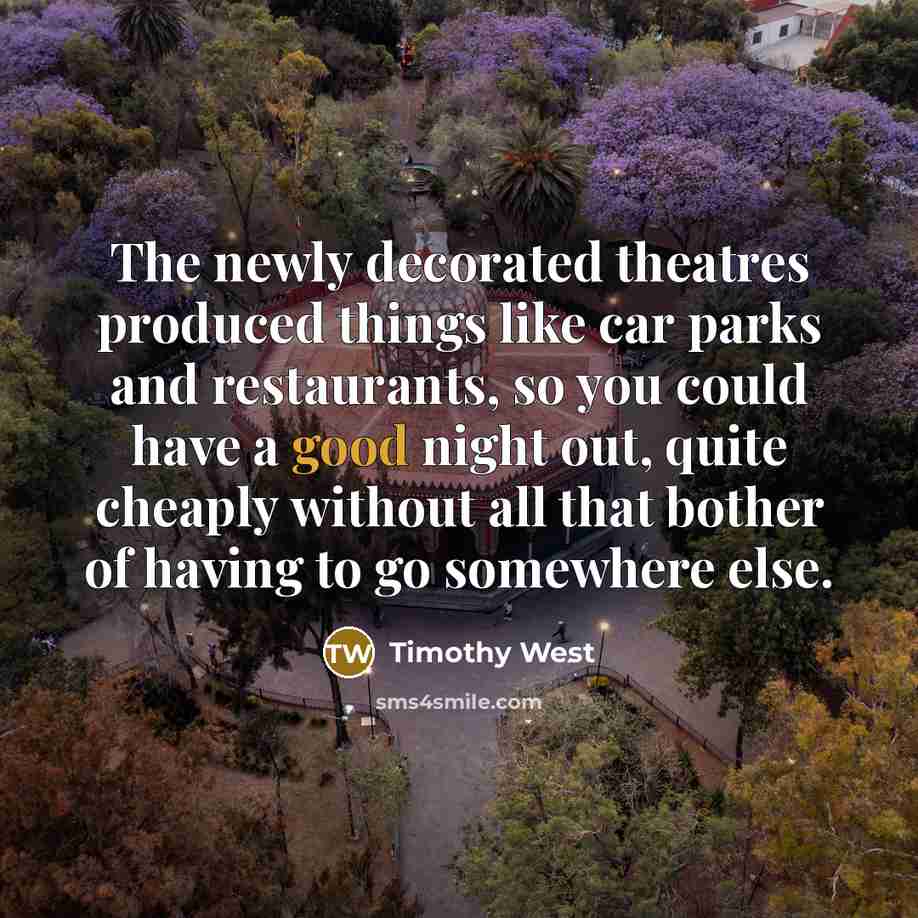 “The newly decorated theatres produced things like car parks and restaurants, so you could have a good night out, quite cheaply without all that bother of having to go somewhere else.” quote by Timothy West