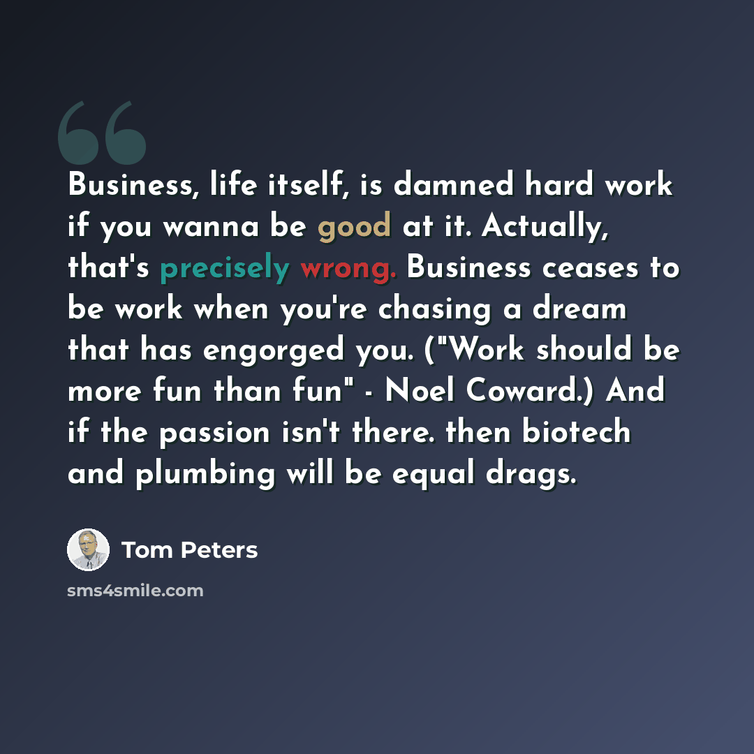 “Business, life itself, is damned hard work if you wanna be good at it. Actually, that's precisely wrong. Business ceases to be work when you're chasing a dream that has engorged you. ("Work should be more fun than fun" - Noel Coward.) And if the passion isn't there. then biotech and plumbing will…” quote by Tom Peters