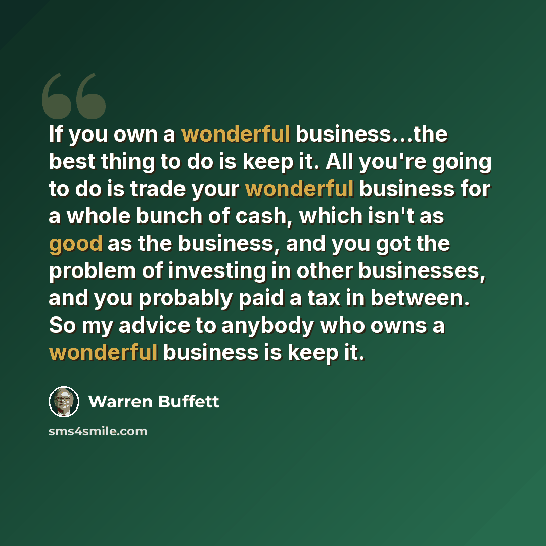 “If you own a wonderful business...the best thing to do is keep it. All you're going to do is trade your wonderful business for a whole bunch of cash, which isn't as good as the business, and you got the problem of investing in other businesses, and you probably paid a tax in between. So my advice…” quote by Warren Buffett
